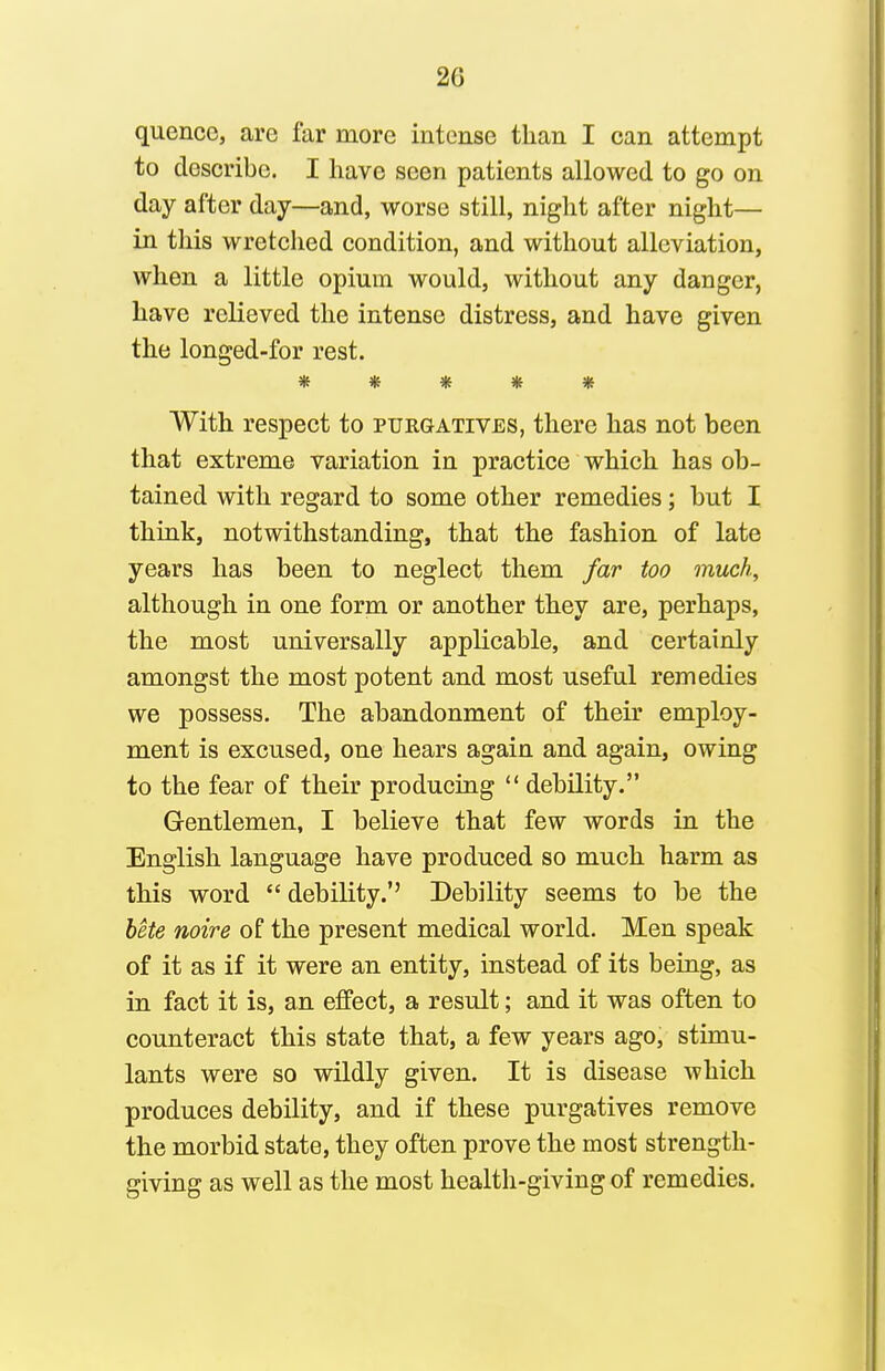 quence, are far more intense than I can attempt to describe. I have seen patients allowed to go on day after day—and, worse still, night after night— in this wretched condition, and without alleviation, when a little opium would, without any danger, have relieved the intense distress, and have given the longed-for rest. *vl/ ^1/ \Jy (U 1^ V ^ With respect to purgatives, there has not been that extreme variation in practice which has ob- tained with regard to some other remedies; but I think, notwithstanding, that the fashion of late years has been to neglect them far too much, although in one form or another they are, perhaps, the most universally applicable, and certainly amongst the most potent and most useful remedies we possess. The abandonment of their employ- ment is excused, one hears again and again, owing to the fear of their producing debility. Gentlemen, I believe that few words in the English language have produced so much harm as this word debility.'' Debility seems to be the hHe noire of the present medical world. Men speak of it as if it were an entity, instead of its being, as in fact it is, an effect, a result; and it was often to counteract this state that, a few years ago, stimu- lants were so wildly given. It is disease which produces debUity, and if these purgatives remove the morbid state, they often prove the most strength- giving as well as the most health-giving of remedies.