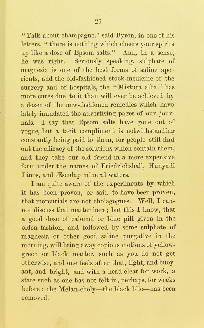 Talk about champagne,'' said Byron, in one of his letters,  there is nothing which cheers your spirits up like a dose of Epsom salts. And, in a sense, he was right. Seriously speaking, sulphate of magnesia is one of the best forms of saline ape- rients, and the old-fashioned stock-medicine of the surgery and of hospitals, the Mistura alba, has more cares due to it than will ever be achieved by a dozen of the new-fashioned remedies which have lately inundated the advertising pages of our jour- nals. I say that Epsom salts have gone out of vogue, but a tacit compliment is notwithstanding constantly being paid to them, for people still find out the efficacy of the solutions which contain them, and they take our old friend in a more expensive form under the names of Eriedrichshall, Hiinyadi Jdnos, and -^sculap mineral waters. I am quite aware of the experiments by which it has been proven, or said to have been proven, that mercurials are not cholagogues. Well, I can- not discuss that matter here; but this I know, that a good dose of calomel or blue pill given in the olden fashion, and followed by some sulphate of magnesia or other good saline purgative in the morning, will bring away copious motions of yellow- green or black matter, such as you do not get otherwise, and one feels after that, light, and buoy- ant, and bright, and with a head clear for work, a state such as one has not felt in, perhaps, for weeks before : the Melan-choly—the black bile—has been removed.