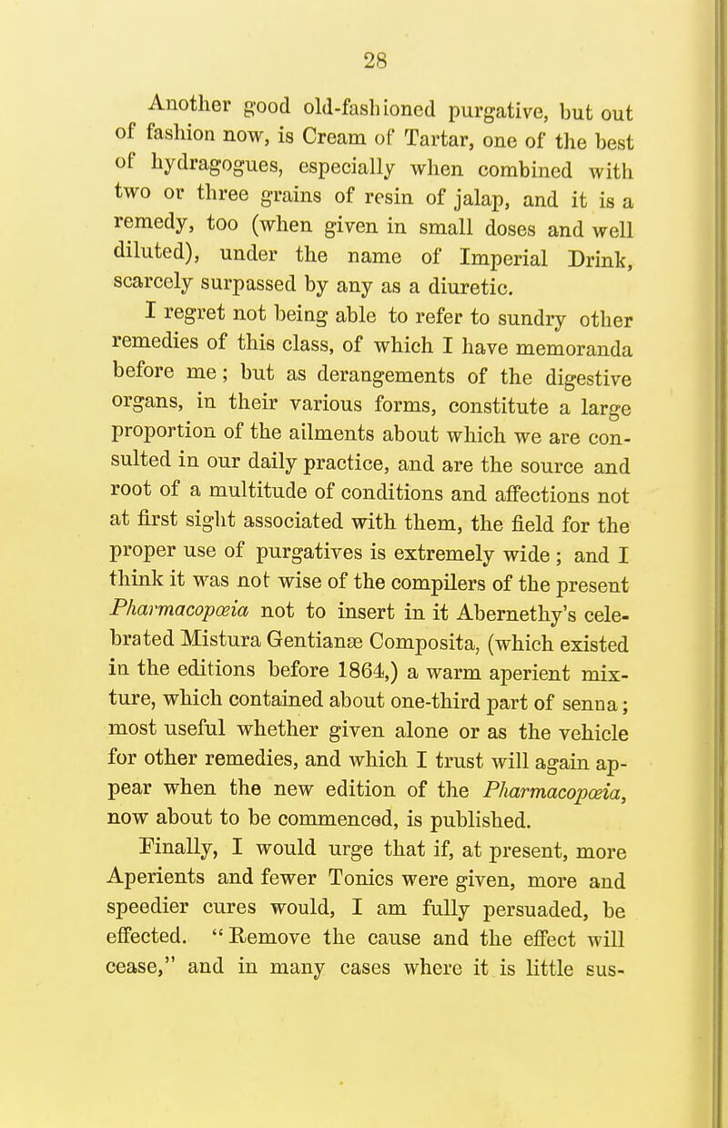 Another g-ood old-fashioned purgative, but out of fashion now, is Cream of Tartar, one of the best of hydragogues, especially when combined with two or three grains of resin of jalap, and it is a remedy, too (when given in small doses and well diluted), under the name of Imperial Drink, scarcely surpassed by any as a diuretic. I regret not being able to refer to sundry other remedies of this class, of which I have memoranda before me; but as derangements of the digestive organs, in their various forms, constitute a large proportion of the ailments about which we are con- sulted in our daily practice, and are the source and root of a multitude of conditions and affections not at first sight associated with them, the field for the proper use of purgatives is extremely wide ; and I think it M^as not wise of the compilers of the present Pharmacopoeia not to insert in it Abernethy's cele- brated Mistura Gentianse Composita, (which existed in the editions before 1864,) a warm aperient mix- ture, which contained about one-third part of senna; most useful whether given alone or as the vehicle for other remedies, and which I trust will again ap- pear when the new edition of the Pharmacopoeia, now about to be commenced, is published. Einally, I would urge that if, at present, more Aperients and fewer Tonics were given, more and speedier cures would, I am fully persuaded, be effected. Remove the cause and the effect will cease, and in many cases where it is little sus-