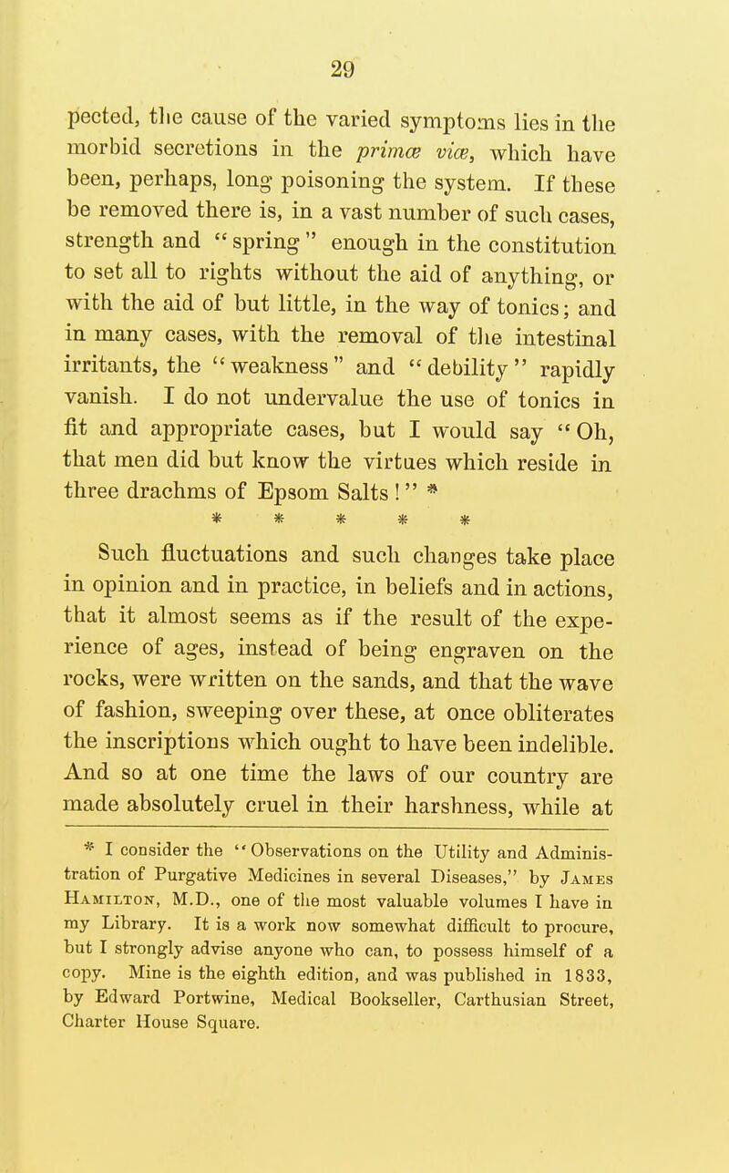 pectecl, tlie cause of the varied symptoms lies in the morbid secretions in the primce vice, which have been, perhaps, long poisoning the system. If these be removed there is, in a vast number of such cases, strength and spring enough in the constitution to set all to rights without the aid of anything, or with the aid of but little, in the way of tonics; and in many cases, with the removal of tlie intestinal irritants, the weakness and debility rapidly vanish. I do not undervalue the use of tonics in fit and appropriate cases, but I would say Oh, that men did but know the virtues which reside in three drachms of Epsom Salts ! * ***** Such fluctuations and such changes take place in opinion and in practice, in beliefs and in actions, that it almost seems as if the result of the expe- rience of ages, instead of being engraven on the rocks, were written on the sands, and that the wave of fashion, sweeping over these, at once obliterates the inscriptions which ought to have been indelible. And so at one time the laws of our country are made absolutely cruel in their harshness, while at * I consider the Observations on the Utility and Adminis- tration of Purgative Medicines in several Diseases, by James Hamilton, M.D., one of tlie most valuable volumes I have in my Library. It is a work now somewhat difficult to procure, but I strongly advise anyone who can, to possess himself of a copy. Mine is the eighth edition, and was published in 1833, by Edward Portwine, Medical Bookseller, Carthusian Street, Charter House Square.
