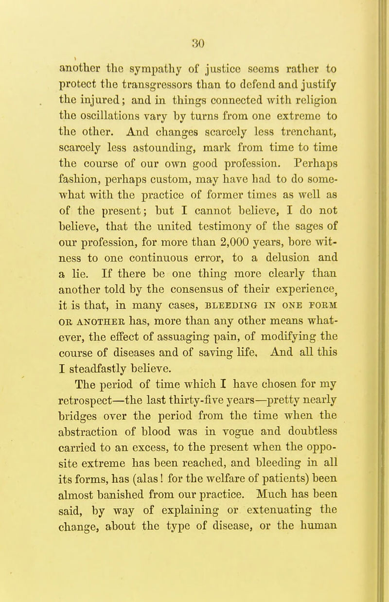another the sympathy of justice seems rather to protect the transgressors than to defend and justify the injured; and in things connected with religion the oscillations vary by turns from one extreme to the other. And changes scarcely less trenchant, scarcely less astounding, mark from time to time the course of our own good profession. Perhaps fashion, perhaps custom, may have had to do some- what with the practice of former times as well as of the present; but I cannot believe, I do not believe, that the united testimony of the sages of our profession, for more than 2,000 years, bore wit- ness to one continuous error, to a delusion and a lie. If there be one thing more clearly than another told by the consensus of their experience^ it is that, in many cases, bleeding in one form: OR ANOTHER has, more than any other means what- ever, the effect of assuaging pain, of modifying the course of diseases and of saving life. And all this I steadfastly believe. The period of time which I have chosen for my retrospect—the last thirty-five years—pretty nearly bridges over the period from the time when the abstraction of blood was in vogue and doubtless carried to an excess, to the present when the oppo- site extreme has been reached, and bleeding in all its forms, has (alas! for the welfare of patients) been almost banished from our practice. Much has been said, by way of explaining or extenuating the change, about the type of disease, or the human