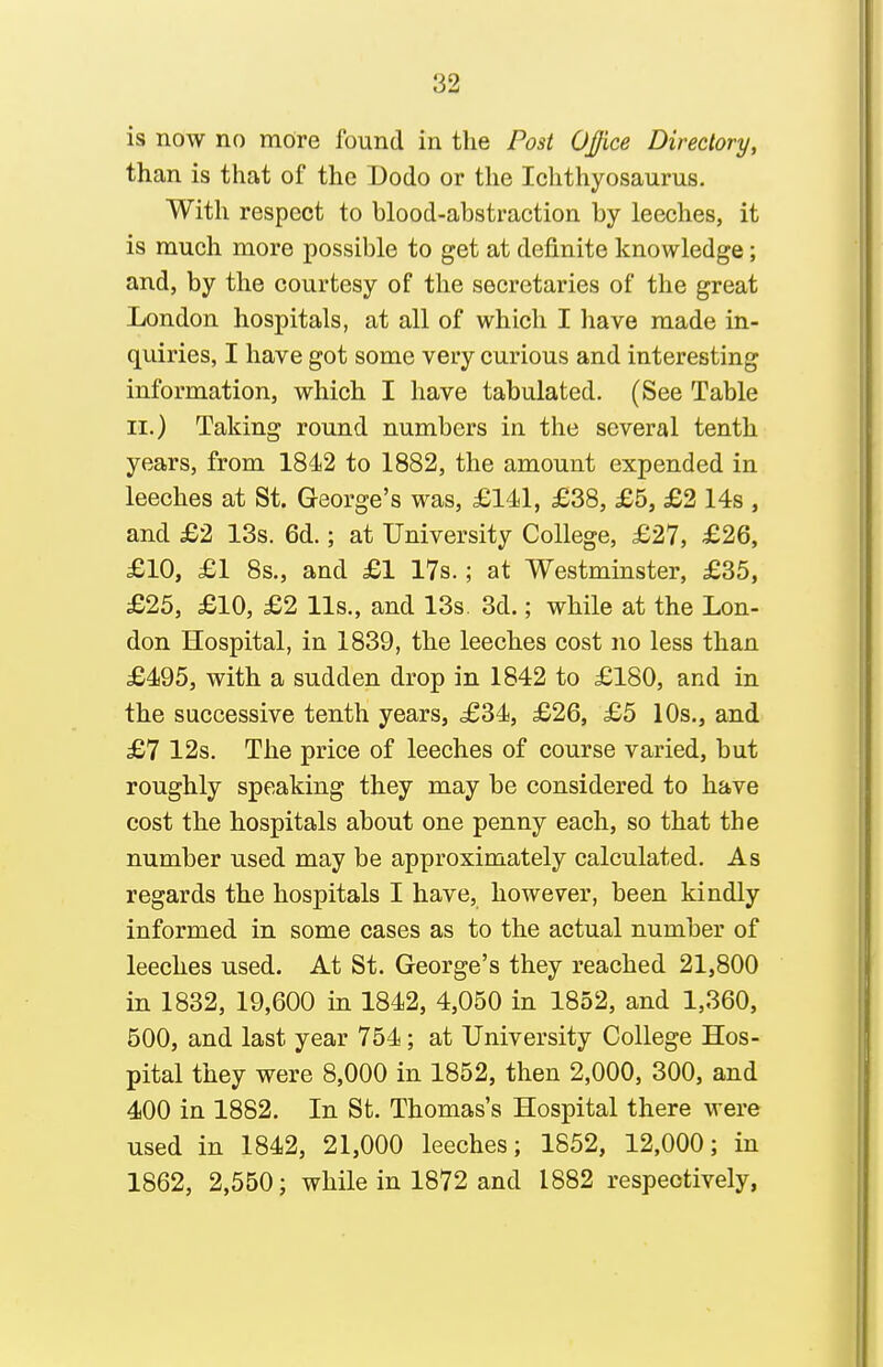 is now no mdre found in the Post OJfice Directory, than is that of the Dodo or the Ichthyosaurus. With respect to blood-abstraction by leeches, it is much more possible to get at definite knowledge; and, by the courtesy of the secretaries of the great London hospitals, at all of which I have made in- quiries, I have got some very curious and interesting information, which I have tabulated. (See Table II.) Taking round numbers in the several tenth years, from 1842 to 1882, the amount expended in leeches at St. George's was, £141, £38, £5, £2 14s , and £2 13s. 6d.; at University College, £27, £26, £10, £1 8s., and £1 17s.; at Westminster, £85, £25, £10, £2 lis., and 13s 3d.; while at the Lon- don Hospital, in 1839, the leeches cost no less than £495, with a sudden drop in 1842 to £180, and in the successive tenth years, £34, £26, £5 10s., and £7 12s. The price of leeches of course varied, but roughly speaking they may be considered to have cost the hospitals about one penny each, so that the number used may be approximately calculated. As regards the hospitals I have, however, been kindly informed in some cases as to the actual number of leeches used. At St. George's they reached 21,800 in 1832, 19,600 in 1842, 4,050 in 1852, and 1,360, 500, and last year 754; at University College Hos- pital they were 8,000 in 1852, then 2,000, 300, and 400 in 1882. In St. Thomas's Hospital there were used in 1842, 21,000 leeches; 1852, 12,000; in 1862, 2,550; while in 1872 and 1882 respectively,