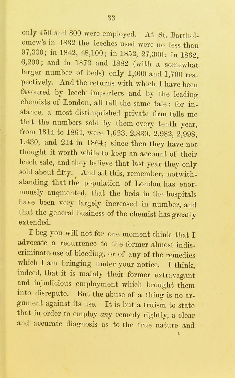only 450 and 800 were employed. At St. Barthol- omew's in 1832 the leeches used were no less than 97,300; in 1842, 48,100; in 1852, 27,300; in 1862, 6,200; and in 1872 and 1882 (with a somewhat larger number of beds) only 1,000 and 1,700 res- pectively. And the returns with which I have been favoured by leech- importers and by the leading chemists of London, all tell the same tale: for in- stance, a most distinguished private firm tells me that the numbers sold by them every tenth year, from 1814 to 1864, were 1,023, 2,830, 2,982, 2,998,' 1,430, and 214 in 1864; since then they have not thought it worth while to keep an account of their leech sale, and they believe that last year they only sold about fifty. ^ And all this, remember, notwith- standing that the population of London has enor- mously augmented, that the beds in the hospitals have been very largely increased in number, and that the general business of the chemist has greatly extended. I beg you will not for one moment think that I advocate a recurrence to the former almost indis- criminate, use of bleeding, or of any of the remedies which I am bringing under your notice. I think, indeed, that it is mainly their former extravagant and injudicious employment which brought them into disrepute. But the abuse of a thing is no ar- gimient against its use. It is but a truism to state that in order to employ any remedy rightly, a clear and accurate diagnosis as to the true nature and