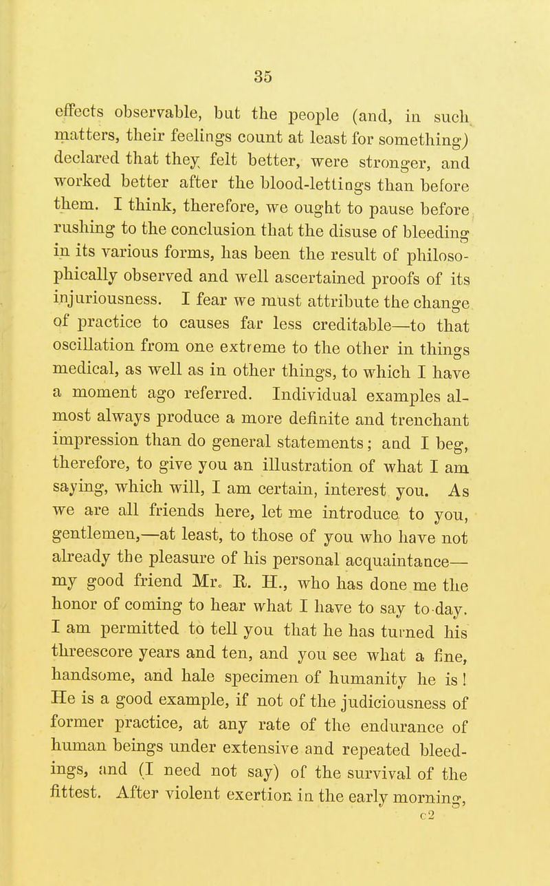 effects observable, but the people (and, in such matters, their feelings count at least for something) declared that they; felt better, were stronger, and worked better after the blood-lettings than before them. I think, therefore, we ought to pause before rushing to the conclusion that the disuse of bleeding in its various forms, has been the result of philoso- phically observed and well ascertained proofs of its injuriousness. I fear we must attribute the change of practice to causes far less creditable—to that oscillation from one extreme to the other in things medical, as well as in other things, to which I have a moment ago referred. Individual examples al- most always produce a more definite and trenchant impression than do general statements; aad I beg, therefore, to give you an illustration of what I am saying, which will, I am certain, interest you. As we are all friends here, let me introduce to you, gentlemen,—at least, to those of you who have not already the pleasure of his personal acquaintance— my good friend Mr. R. H., who has done me the honor of coming to hear what I have to say to day. I am permitted to tell you that he has turned his threescore years and ten, and you see what a fine, handsome, and hale specimen of humanity he is! He is a good example, if not of the judiciousness of former practice, at any rate of the endurance of human beings under extensive and repeated bleed- ings, and (I need not say) of the survival of the fittest. After violent exertion in the early morning, c2