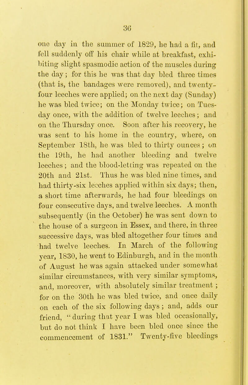 Olio clay ill the summer of 1829, be had a fit, and fell suddenly off his chair while at breakfast, exhi- biting slight spasmodic action of the muscles during the day; for this he was tliat day bled three times (that is, the bandages were removed), and twenty- four leeches were applied; on the next day (Sunday) he was bled twice; on the Monday twice; on Tues- day once, with tbe addition of twelve leeches; and on the Thursday once. Soon after his recovery, he was sent to his home in the country, where, on September 18th, he was bled to thirty ounces ; on the 19th, he had another bleeding and twelve leeches; and the blood-letting was repeated on the 20th and 21st. Thus he was bled nine times, and had thirty-six leeches applied within six days; then, a short time afterwards, he had four bleedings on four consecutive days, and twelve leeches. A month subsequently (in the October) he was sent down to the house of a surgeon in Essex, and there, in three successive days, was bled altogether four times and had twelve leeches. In March of the following year, 1830, he went to Edinburgh, and in the month of August he was again attacked under somewhat similar circumstances, with very similar symptoms, and, moreover, with absolutely similar treatment ; for on the 30th he was bled twice, and once daily on each of the six following days ; and, adds our friend,  during that year I was bled occasionally, but do not think I have been bled once since the commencement of 1831. Twenty-five bleedings