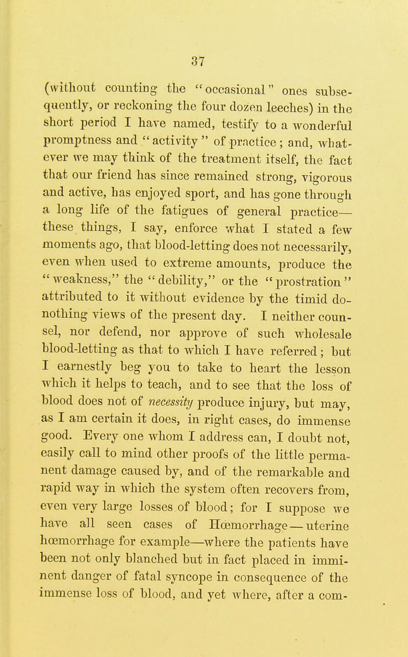 (without counting the occasional ones subse- quently, or reckoning the four dozen leeches) in the short period I have named, testify to a wonderful promptness and  activity  of practice; and, what- ever we may think of the treatment itself, the fact that our friend has since remained strong, vigorous and active, has enjoyed sport, and has gone through a long life of the fatigues of general practice— these things, I say, enforce what I stated a few moments ago, that blood-letting does not necessarily, even when used to extreme amounts, produce the weakness, the debility, or the prostration attributed to it without evidence by the timid do- nothing views of the present day. I neither coun- sel, nor defend, nor approve of such wholesale blood-letting as that to which I have referred; but I earnestly beg you to take to heart the lesson which it helps to teach, and to see that the loss of blood does not of necessity produce injury, but may, as I am certain it does, in right cases, do immense good. Every one whom I address can, I doubt not, easily call to mind other proofs of the little perma- nent damage caused by, and of the remarkable and rapid way in which the system often recovers from, even very large losses of blood; for I suppose we have all seen cases of Hcemorrhage — uterine hoemorrhage for example—where the patients have been not only blanched but in fact placed in immi- nent danger of fatal syncope in consequence of the immense loss of blood, and yet where, after a com-
