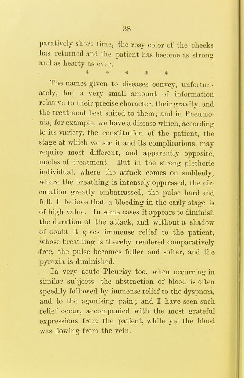 pamtively short time, the rosy color of the cheeks has returned and the patient has become as strong and as hearty as ever. ***** The names given to diseases convey, unfortun- ately, but a very small amount of information relative to their precise character, their gravity, and the treatment best suited to them; and in Pneumo- nia, for example, we have a disease which, according to its variety, the constitution of the patient, the stage at which we see it and its complications, may require most different, and apparently opposite, modes of treatment. But in the strong plethoric individual, where the attack comes on suddenly, where the breathing is intensely oppressed, the cir- culation greatly embarrassed, the pulse hard and full, I believe that a bleeding in the early stage is of high value. In some cases it appears to diminish the duration of the attack, and without a shadow of doubt it gives immense relief to the patient, whose breathing is thereby rendered comparatively ■free, the pulse becomes fuller and softer, and the pyrexia is diminished. In very acute Pleurisy too, when occurring in similar subjects, the abstraction of blood is often speedily followed by immense relief to the dyspnoea, and to the agonising pain; and I have seen such relief occur, accompanied with the most grateful expressions from the patient, while yet the blood was flowing from the vein.