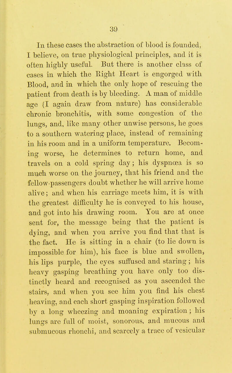 111 tliese cases tlie abstraction of blood is founded, I believe, on true pliysiological principles, and it is often liigbly useful. But there is another class of cases in which the Right Heart is engorged with Blood, and in which the only hope of rescuing the patient from death is by bleeding. A man of middle age (I again draw from nature) has considerable chronic bronchitis, with some congestion of the lungs, and, like many other unwise persons, he goes to a southern watering place, instead of remaining in his room and in a uniform temperature. Becom- ing worse, he determines to return home, and travels on a cold spring day; his dyspnoea is so much worse on the journey, that his friend and the fellow-passengers doubt whether he will arrive home alive; and when his carriage meets him, it is with the greatest difficulty he is conveyed to his house, and got into his drawing room. You are at once sent for, the message being that the patient is dying, and when you arrive you find that that is the fact. He is sitting in a chair (to lie down is impossible for him), his face is blue and swollen, his lips purple, the eyes suffused and staring ; his heavy gasping breathing you have only too dis- tinctly heard and recognised as you ascended the stairs, and when you see him you find his chest heaving, and each short gasping inspiration followed by a long wheezing and moaning expiration; his lunsfs are full of moist, sonorous, and mucous and submucous rlionchi, and scarcely a trace of vesicular