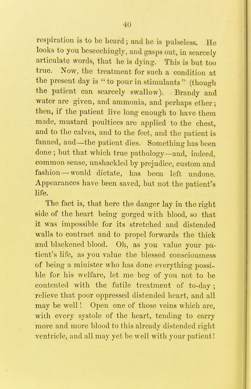 respiration is to be heard; and he is pulseless. He looks to you beseechingly, and gasps out, in scarcely articulate words, that he is dying. This is but too true. Now, the treatment for such a condition at the present day is  to pour in stimulants  (though the patient can scarcely swallow). Brandy and water are given, and ammonia, and perhaps ether; then, if the patient live long enough to have them made, mustard poultices are applied to the chest, and to the calves, and to the feet, and the patient is fanned, and—the patient dies. Something has been done; but that which true pathology—and, indeed, common sense, unshackled by prejudice, custom and fashion—would dictate, has been left undone. Appearances have been saved, but not the patient's life. The fact is, that here the danger lay in the right side of the heart being gorged with blood, so that it was impossible for its stretched and distended walls to contract and to propel forwards the thick and blackened blood. Oh, as you value your pa- tient's life, as you value the blessed consciousness of being a minister who has done everything possi- ble for his welfare, let me beg of you not to be contented with the futile treatment of to-dav : relieve that poor oppressed distended heart, and all may be well! Open one of those veins which are, with every systole of the heart, tending to carry more and more blood to this already distended right ventricle, and all may yet be well with your patient!