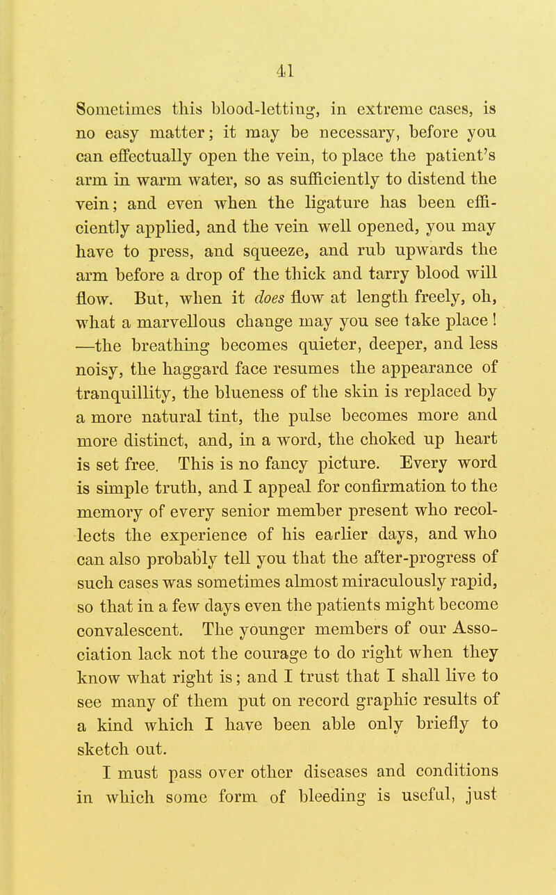 Sometimes this blood-letting, in extreme cases, is no easy matter; it may be necessary, before you can effectually open the vein, to place the patient's arm in warm water, so as sufficiently to distend the vein; and even when the ligature has been effi- ciently applied, and the vein well opened, you may have to press, and squeeze, and rub upwards the arm before a drop of the thick and tarry blood will flow. But, when it does flow at length freely, oh, what a marvellous change may you see take place! —the breathing becomes quieter, deeper, and less noisy, the haggard face resumes the appearance of tranquillity, the blueness of the skin is replaced by a more natural tint, the pulse becomes more and more distinct, and, in a word, the choked up heart is set free, This is no fancy picture. Every word is simple truth, and I appeal for confirmation to the memory of every senior member present who recol- lects the experience of his earlier days, and who can also probably tell you that the after-progress of such cases was sometimes almost miraculously rapid, so that in a few days even the patients might become convalescent. The younger members of our Asso- ciation lack not the courage to do right when they know what right is; and I trust that I shall live to see many of them put on record graphic results of a kind which I have been able only briefly to sketch out. I must pass over other diseases and conditions in which some form of bleeding is useful, just