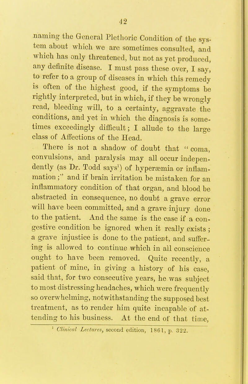 naming the General Plethoric Condition of the sys- tem about which we are sometimes consulted, and which has only threatened, but not as yet produced, any definite disease. I must pass these over, I say, to refer to a group of diseases in whicli this remedy is often of the highest good, if the symptoms be rightly interpreted, but in which, if they be wrongly read, bleeding will, to a certainty, aggravate the conditions, and yet in which the diagnosis is some- times exceedingly difficult; I allude to the large class of Affections of the Head. There is not a shadow of doubt that  coma, convulsions, and paralysis may all occur indepen- dently (as Dr. Todd says') of hypereemia or inflam- mation and if brain irritation be mistaken for an inflammatory condition of that organ, and blood be abstracted in consequence, no doubt a grave error will have been committed, and a grave injury done to the patient. And the same is the case if a con- gestive condition be ignored when it really exists ; a grave injustice is done to the patient, and suffer- ing is allowed to continue which in all conscience ought to have been removed. Quite recently, a patient of mine, in giving a history of his case, said that, for two consecutive years, he was subject to most distressing headaches, which were frequently so overwhelming, notwithstanding the supposed best treatment, as to render him quite incapable of at- tending to his business. At the end of that time. ' Clinical Lectures, second edition, 1861, p. 322.