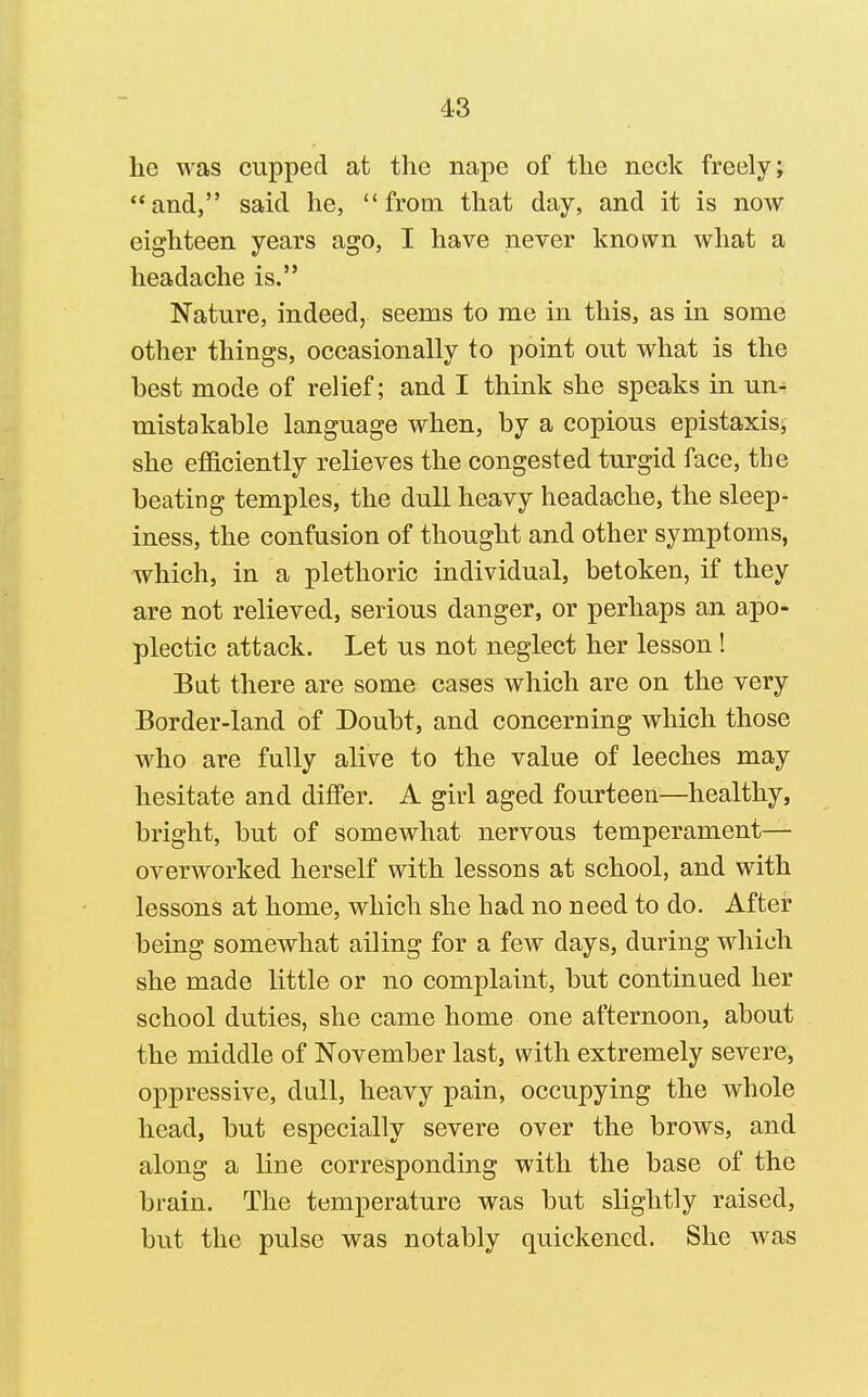 lie was cupped at the nape of the neck freely j and, said he, from that day, and it is now eighteen years ago, I have never known what a headache is. Nature, indeed, seems to me in this, as in some other things, occasionally to point out what is the best mode of relief; and I think she speaks in un- mistakable language when, by a copious epistaxisi she efficiently relieves the congested turgid face, the beating temples, the dull heavy headache, the sleep- iness, the confusion of thought and other symptoms, which, in a plethoric individual, betoken, if they are not relieved, serious danger, or perhaps an apo- plectic attack. Let us not neglect her lesson ! But there are some cases which are on the very Border-land of Doubt, and concerning which those who are fully alive to the value of leeches may hesitate and differ. A girl aged fourteen—healthy, bright, but of somewhat nervous temperament- overworked herself with lessons at school, and with lessons at home, which she had no need to do. After being somewhat ailing for a few days, during which she made little or no complaint, but continued her school duties, she came home one afternoon, about the middle of November last, with extremely severe, oppressive, dull, heavy pain, occupying the whole head, but especially severe over the brows, and along a line corresponding with the base of the brain. The temperature was but slightly raised, but the pulse was notably quickened. She was