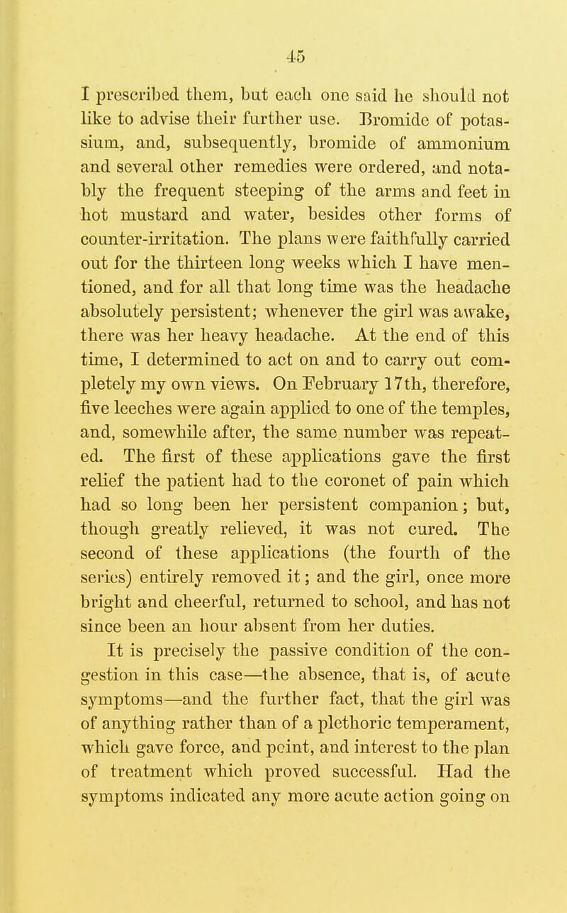 I prescribed them, but each one said he should not like to advise their further use. Bromide of potas- sium, and, subsequently, bromide of ammonium and several other remedies were ordered, and nota- bly the frequent steeping of the arms and feet in hot mustard and water, besides other forms of counter-irritation. The plans were faithfully carried out for the thirteen long weeks which I have men- tioned, and for all that long time was the headache absolutely persistent; whenever the girl was awake, there was her heavy headache. At the end of this time, I determined to act on and to carry out com- pletely my own views. On Pebruary 17th, therefore, five leeches were again applied to one of the temples, and, somewhile after, the same number was repeat- ed. The first of these applications gave the first relief the patient had to the coronet of pain which had so long been her persistent companion; but, though greatly relieved, it was not cured. The second of these applications (the fourth of the series) entirely removed it; and the girl, once more bright and cheerful, returned to school, and has not since been an hour absent from her duties. It is precisely the passive condition of the con- gestion in this case—the absence, that is, of acute symptoms—and the further fact, that the girl was of anything rather than of a plethoric temperament, which gave force, and point, and interest to the plan of treatment which proved successful. Had the symptoms indicated any more acute action going on