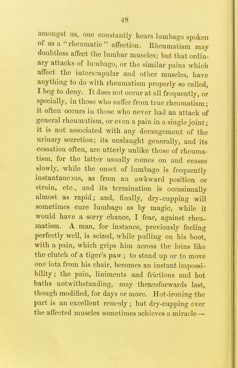 amongst us, one constantly hears lumljago spoken of as a rheumatic  affection. Rheumatism may doubtless affect the lumbar muscles; but that ordin- ary attacks of lumbago, or the similar pains which affect the interscapular and otlier muscles, have anything to do with rheumatism properly so called, I beg to deny. It does not occur at all frequently, or specially, in those who suffer from true rheumatism; it often occurs in those who never had an attack of general rheumatism, or even a pain in a single joint; it is not associated with any derangement of the urinary secretion; its onslaught generally, and its cessation often, are utterly unlike those of rheuma- tism, for the latter usually comes on and ceases slowly, while the onset of lumbago is frequently instantaneous, as from an awkward position or strain, etc., and its termination is occasionally almost as rapid; and, finally, dry-cupping will sometimes cure lumbago as by magic, while it would have a sorry chance, I fear, against rheu- matism. A man, for instance, previously feeling perfectly well, is seized, while pulling on his boot, with a pain, which grips him across the loins like the clutch of a tiger's paw; to stand up or to move one iota from his chair, becomes an instant impossi- bility ; the pain, liniments and frictions and hot baths notwithstanding, may thenceforwards last, though modified, for days or more. Hot-ironing the part is an excelleut remedy; but dry-cupping over the affected muscles sometimes achieves a miracle—