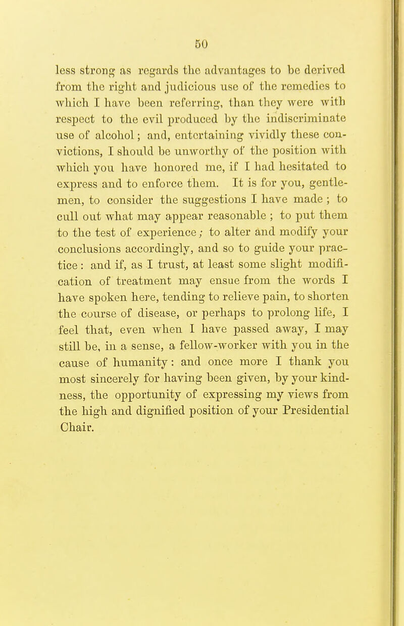 less strong as regards the advantages to be derived from the right and judicious use of the remedies to which I have been referring, than they were with respect to the evil produced by the indiscriminate use of alcohol; and, entertaining vividly these con- victions, I should be unworthy of the position with which you have honored me, if I had hesitated to express and to enforce them. It is for you, gentle- men, to consider the suggestions I have made ; to cull out what may appear reasonable ; to put them to the test of experience; to alter and modify your conclusions accordingly, and so to guide your prac- tice : and if, as I trust, at least some slight modifi- cation of treatment may ensue from the words I have spoken here, tending to relieve pain, to shorten the course of disease, or perhaps to prolong life, I feel that, even when I have passed away, I may still be, in a sense, a fellow-worker with you in the cause of humanity: and once more I thank you most sincerely for having been given, by your kind- ness, the opportunity of expressing my views from the high and dignified position of your Presidential Chair.