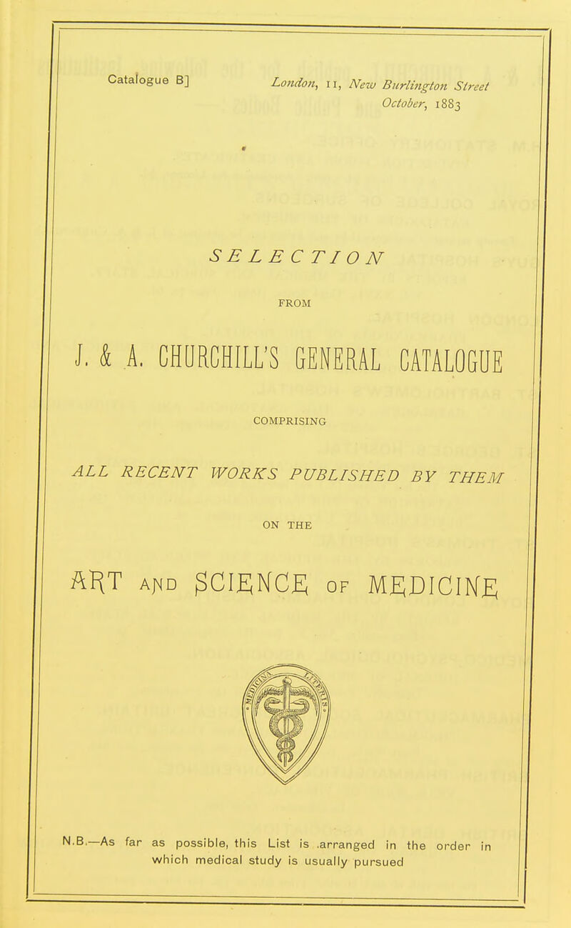 Catalogue B] London, ii, New Btirlingion Street October, 1883 SELECTION FROM J, k A. GHORCHILL'S GENERAL CATALOGUE COMPRISING ALL RECENT WORKS PUBLISHED BY THEM ON THE my A^D SCIENCE OF MEDICINE N.B,—As far as possible, this List is .arranged in the order in which medical study is usually pursued