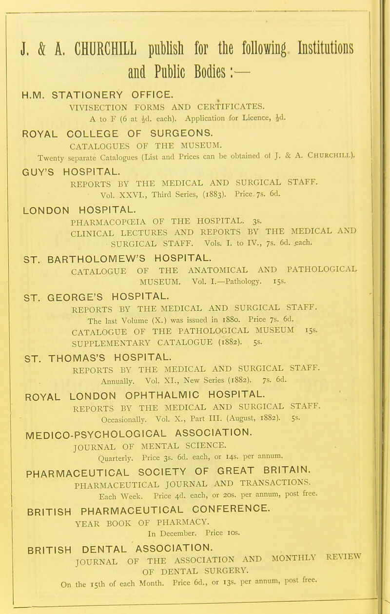 J. & A. CHURCHILL puWish for tie following Institutions and Public Bodies H.M. STATIONERY OFFICE. VIVISECTION FORMS AND CERTIFICATES. A to F (6 at Ad. each). Application for Licence, id. ROYAL COLLEGE OF SURGEONS. CATALOGUES OF THE MUSEUM. Twenty separate Catalogues (List and Prices can be obtained oi J. & A. Churchill). GUY'S HOSPITAL. REPORTS BY THE MEDICAL AND SURGICAL STAFF. Vol. XXVI., Third Series, (1883). Price. 7s. 6d. LONDON HOSPITAL. PHARMACOPCEIA OF THE HOSPITAL. 3s. CLINICAL LECTURES AND REPORTS BY THE MEDICAL AND SURGICAL STAFF. Vols. I. to IV., 7s. 6d. .each. ST. BARTHOLOMEW'S HOSPITAL. CATALOGUE OF THE ANATOMICAL AND PATHOLOGICAL MUSEUM. Vol. I.—Patholog}'. 15s. ST. GEORGE'S HOSPITAL. REPORTS BY THE MEDICAL AND SURGICAL STAFF. The last Volume (X.) was issued in 1880. Price 7s. 6d. CATALOGUE OF THE PATHOLOGICAL MUSEUM 15s. SUPPLEMENTARY CATALOGUE (1882). 5s. ST. THOMAS'S HOSPITAL. REPORTS BY THE MEDICAL AND SURGICAL STAFF. Annually. Vol. XL, New Series (1882). 7s. 6d. ROYAL LONDON OPHTHALMIC HOSPITAL. REPORTS BY THE MEDICAL AND SURGICAL STAFF. Occasionally. Vol. X., Part III. (August, 1882). 5s. MEDICO-PSYCHOLOGICAL ASSOCIATION. JOURNAL OF MENTAL SCIENCE. Quarterly. Price 3s. 6d. each, or 14s. per annum. PHARMACEUTICAL SOCIETY OF GREAT BRITAIN. PHARMACEUTICAL JOURNAL AND TRANSACTIONS. Each Week. Price 4d. each, or 20s. per annum, post free. BRITISH PHARMACEUTICAL CONFERENCE. YEAR BOOK OF PHARMACY. In December. Price lOs. BRITISH DENTAL ASSOCIATION. JOURNAL OF THE ASSOCIATION AND MONTHLY REVIEW OF DENTAL SURGERY. On the 15th of each Month. Price 6d., or 13s. per annum, post free.