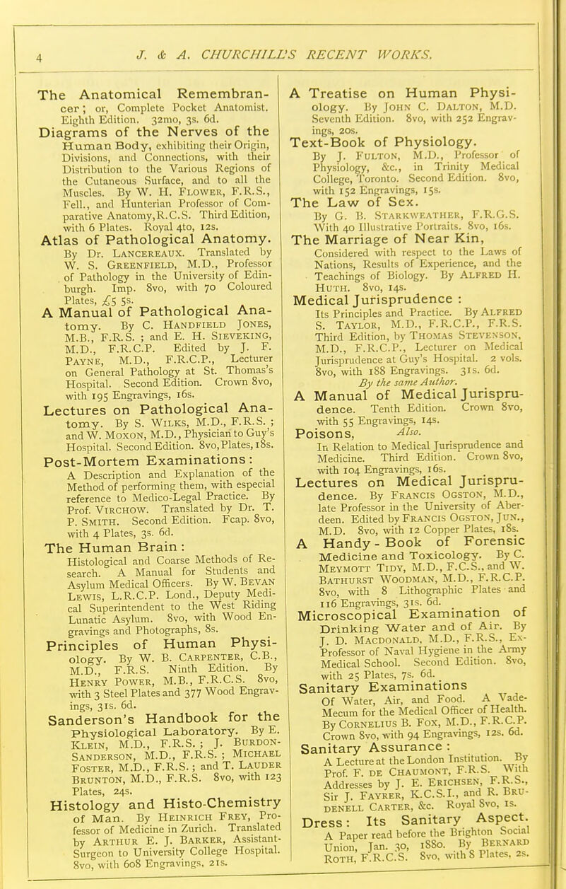 The Anatomical Remembran- cer ; or, Complete Pocket Anatomist. Eighth Edition. 32mo, 3s. 6d. Diagrams of the Nerves of the Human Body, exhiljiting their Origin, Divisions, and Connections, with their Distribution to the Various Regions of the Cutaneous Surface, and to all the Muscles. By W. H. Flower, F.R.S., Fell., and Hunterian Professor of Com- parative Anatomy, R. C. S. Third Edition, with 6 Plates. Royal 4to, 12s. Atlas of Pathological Anatomy. By Dr. Lancereaux. Translated by W. S. Greenfield, M.D., Professor of Pathology in the University of Edin- burgh. Imp. 8vo, with 70 Coloured Plates, 5s. , , . , - A Manual of Pathological Ana- tomy. By C. Handfield Jones, M.B., F.R.S. ; and E. H. Sieveking, M.D., F.R.C.P. Edited by J. F. Payne, M.D., F.R.C.P., Lecturer on General Pathology at St. Thomas's Hospital. Second Edition. Crown 8vo, with 195 Engravings, 16s. Lectures on Pathological Ana- tomy. By S. WiLKS, M.D., F.R.S. ; and W. MoxON, M.D., Physician to Guy's Hospital. Second Edition. 8vo, Plates, 18s. Post-Mortem Examinations: A Description and Explanation of the Method of performing them, with especial reference to Medico-Legal Practice. By Prof. VtRCHOW. Translated by Dr. T. P. Smith. Second Edition. Fcap. 8vo, with 4 Plates, 3s. 6d. The Human Brain: Histological and Coarse Methods of Re- search. A Manual for Students and Asylum Medical Officers. By W. Bevan Lewis, L.R.C.P. Lond., Deputy Medi- cal Superintendent to the West Ridmg Lunatic Asylum. 8vo, with Wood En- gravings and Photographs, 8s. Principles of Human Physi- ology. By W. B. Carpenter, C.B., M.D., F.R.S. Ninth Edition. By Henry Power, M.B., F.R.C.S. 8vo, with 3 Steel Plates and 377 Wood Engrav- ings, 3IS. 6d. Sanderson's Handbook for the Physiological Laboratory. By E. Klein, M.D., F.R.S. ; J. Burdon- Sanderson, M.D., F.R.S. ; Michael Foster, M.D., F.R.S.; and T. Lauder Brunton, M.D., F.R.S. 8vo, with 123 Plates, 24s. Histology and Histo-Chemistry of Man. By Heinrich Frey, Pro- fessor of Medicine in Zurich. Translated by Arthur E. J. Barker, Assistant- Surgeon to University College Hospital. 8vo, with 608 Engravings. 21s. A Treatise on Human Physi- ology. By John C. Dalton, M.D. Seventh Edition. 8vo, with 252 Engrav- ings, 20S. Text-Book of Physiology. By J. Fulton, M.D., Professor of Physiology, &c., in Trinity Medical College, Toronto. Second Edition. 8vo, with 152 Engravings, 15s. The Law of Sex. By G. B. Starkweather, F.R.G.S. With 40 Illustrative Portraits. 8vo, l6s. The Marriage of Near Kin, Considered with respect to the Laws of Nations, Results of Experience, and the Teachings of Biology. By Alfred H. Huth. 8vo, 14s. Medical Jurisprudence : Its Principles and Practice. By Alfred S. Taylor, M.D., F.R.C.P., F.R.S. Third Edition, by Thomas Stevenson, M.D., F.R.C.P., Lecturer on Medical Jurisprudence at Guy's Hospital. 2 vols. 8vo, with 188 Engravings. 31s. 6d. By the sa^ne Author. A Manual of Medical Jurispru- dence. Tenth Edition. Crown 8vo, with 55 Engravings, 14s. Poisons, In Relation to Medical Jurisprudence and Medicine. Third Edition. Crown 8vo, with 104 Engiavings, 16s. Lectures on Medical Jurispru- dence. By Francis Ogston, M.D., late Professor in the University of Aber- deen. Edited by Francis Ogston, Jun., M.D. 8vo, with 12 Copper Plates, 18s. A Handy - Book of Forensic Medicine and Toxicology. By C. Meymott Tidy, M.D., F.C.S., and W. Bathurst Woodman, M.D., F.R.C.P. 8vo, with 8 Lithographic Plates and 116 Engravings, 31s. 6d. Microscopical Examination of Drinking Water and of Air. By J. D. Macdonald. M.D., F.R.S., Ex- Professor of Naval Hygiene in the Army Medical School. Second Edition. Svo, with 25 Plates, 7s. 6d. Sanitary Examinations Of Water, Air, and Food. A Vade- Mecum for the Medical Officer of Health. By Cornelius B. Fox, M.D., F.R.C.P. Crown Svo, with 94 Engravings, 12s. 6d. Sanitary Assurance : A Lecture at the London Institution. By Prof. F. de Chaumont, F.R.S. With Addresses by J. E. Erichsen, F-R-S;, Sir J. Fayrer, K.C.S.I., and R. Bru- denell Carter, &c. Royal 8vo, is. Dress: Its Sanitary Aspect. A Paper read before the Brighton Social Union, Jan. 30, 1880. By Bernard Roth F.R.C.S. Svo, with 8 Plates. 2s.