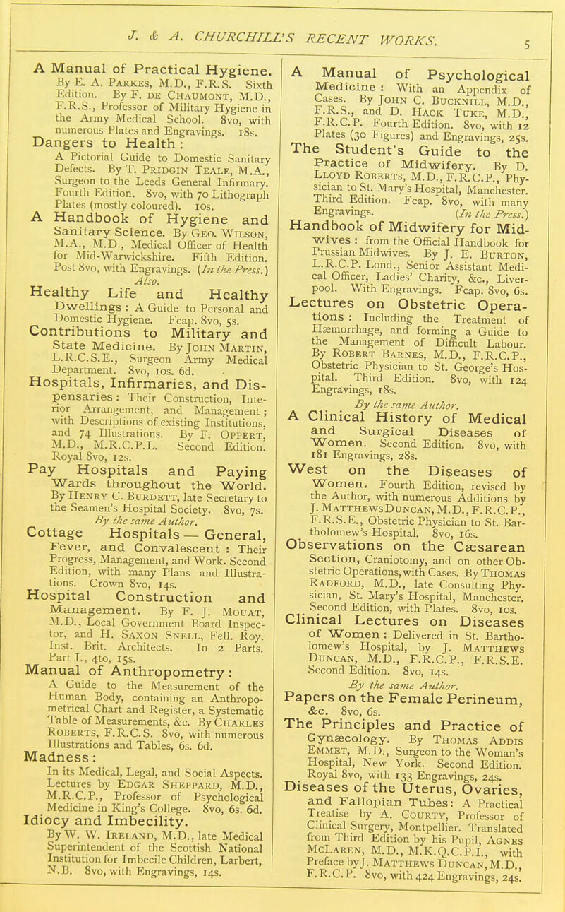 5 A Manual of Practical Hygiene. By E. A. Parkes, M.D., F.R.S. Sixth Edition. By F. de Chaumont, M.D., F.R.S., Professor of Military Hygiene in the Army Medical School. 8vo, with numerous Plates and Engravings. i8s. Dangers to Health: A Pictorial Guide to Domestic Sanitary Defects. By T. Pridgin Teale, M.A., Surgeon to the Leeds General Infirmary. Fourth Edition. 8vo, with 70 Lithograph Plates (mostly coloured). los. A Handbook of Hygiene and Sanitary Science. By Geo. Wilson, M.A., M.D., Medical Officer of Health for Mid-Warwickshire. Fifth Edition. Post 8vo, with Engravings. (In the Press.) Also. Healthy Life and Healthy Dwellings : A Guide to Personal and Domestic Hygiene. Fcap. 8vo, 5s. Contributions to Military and State Medicine. By John Martin, L.R.C.S.E., Surgeon Army Medical Department. 8vo, los. 6d. Hospitals, Infirmaries, and Dis- pensaries : Their Construction, Inte- rior Arrangement, and Management; with Descriptions of existing Institutions, and 74 Illustrations. By F. Oppert M.D., M.R.C.P.L. Second Edition. Royal Svo, 12s. Pay Hospitals and Paying Wards throughout the World. By Henry C. Burdett, late Secretary to the Seamen's Hospital Society. Svo, 7s. By the same Author. Cottage Hospitals — General, Fever, and Convalescent : Their Progress, Management, and Work. Second Edition, with many Plans and Illustra- tions. Crown Svo, 14s. Hospital Construction and Management. By F. J. Mouat, M.D., Local Government Board Inspec- tor, and H. Saxon Snell, Fell. Roy. Inst. Brit. Architects. In 2 Parts. Part I., 4to, 15s. Manual of Anthropometry: A Guide to the Measurement of the Human Body, containing an Anthropo- metrical Chart and Register, a Systematic Table of Measurements, &c. By Charles Roberts, F.R.C.S. Svo, with numerous Illustrations and Tables, 6s. 6d. Madness: In its Medical, Legal, and Social Aspects. Lectures by Edgar Sheppard, M.D., M.R.C.P., Professor of Psychological _ Medicine in King's College. Svo, 6s. 6d. Idiocy and Imbecility. By W. W. Ireland, M.D., late Medical Superintendent of the Scottish National Institution for Imbecile Children, Larbert, N.B. Svo, with Engravings, 14s. A Manual of Psychological Medicine : With an Appendix of Cases. By John C. Bucknill, M.D,, F.R.S., and D. Hack Tuke, M.D., F.R.C.P. Fourth Edition. Svo, with 12 Plates (30 Figures) and Engravings, 25s. The Student's Guide to the Practice of Midwifery. By D. Lloyd Roberts, M.D., F.R.C.P., Phy- sician to St. Mary's Hospital, Manchester. Third Edition. Fcap. Svo, with many Engravings. (/„ the Press.) Handbook of Midwifery for Mid- wives : from the Official Handbook for Prussian Midwives. By J. E. Burton, L.R.C.P. Lond., Senior Assistant Medi- cal Officer, Ladies' Charity, &c., Liver- pool. With Engravings. Fcap. Svo, 6s. Lectures on Obstetric Opera- tions : Including the Treatment of Haemorrhage, and forming a Guide to the Management of Difficult Labour. By Robert Barnes, M.D., F.R.C.P., Obstetric Physician to St. George's Hos- pital. Third Edition. Svo, with 124 Engravings, iSs. By the same Author. A Clinical History of Medical and Surgical Diseases of Women. Second Edition. Svo, with 181 Engravings, 285. West on the Diseases of Women. Fourth Edition, revised by the Author, with numerous Additions by J. MatthewsDuncan,M.D., F.R.C.P., F.R.S.E., Obstetric Physician to St. Bar- tholomew's Hospital. Svo, 16s. Observations on the Caesarean Section, Craniotomy, and on other Ob- stetric Operations, with Cases. By Thomas Radford, M.D., late Consulting Phy- sician, St. Mary's Hospital, Manchester. _ Second Edition, with Plates. Svo, los. Clinical Lectures on Diseases of Women : Delivered in St. Bartho- lomew's Hospital, by J. Matthews Duncan, M.D., F.R.C.P., F.R.S.E. Second Edition. Svo, 14s. By the sa?ne Author. Papers on the Female Perineum, &c. Svo, 6s. The Principles and Practice of Gynaecology. By Thomas Addis Emmet, M.D., Surgeon to the Woman's Hospital, New York. Second Edition. Royal Svo, with 133 Engravings, 24s. Diseases of the Uterus, Ovaries, and Fallopian Tubes: A Practical Treatise by A. Courty, Professor of Clinical Surgery, Montpellier. Translated i from Third Edition by his Pupil, Agnes I McLaren, M.D., M.K.Q.C.P.I., with Preface byj. Matthews Duncan, M.D., F. R. C. P. Svo, with 424 Engravings, 24s.