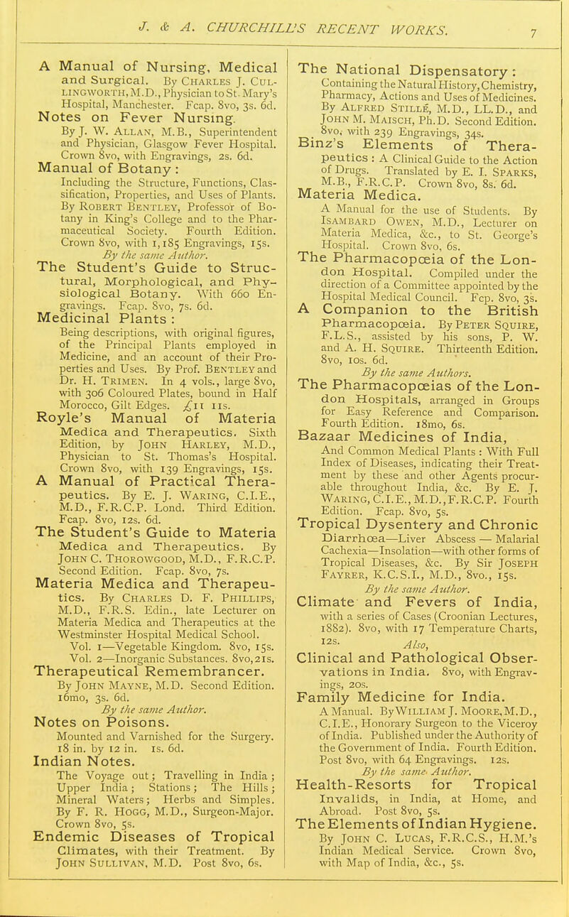 7 A Manual of Nursing, Medical and Surgical. By Charles J. Cul- LINGWORTH, M.D., Physician to St. Mary's Hospital, Manchester. Fcap. 8vo, 3s. 6d. Notes on Fever Nursing. By J. W. Allan, M.B., Superintendent and Physician, Glasgow Fever Hospital. Crown 8vo, with Engravings, 2s. 6d. Manual of Botany: Including the Structure, Functions, Clas- sification, Properties, and Uses of Plants. By Robert Bentley, Professor of Bo- tany in King's College and to the Phar- maceutical Society. Fourth Edition. Crown 8vo, with 1,185 Engravings, 15s. By the same A itthor. The Student's Guide to Struc- tural, Morphological, and Phy- siological Botany. With 660 En- gravings. Fcap. Svo, 7s. 6d. Medicinal Plants : Being descriptions, with original figures, of the Principal Plants employed in Medicine, and an account of their Pro- perties and Uses. By Prof. Bentley and Dr. H. Trimen. In 4 vols., large 8vo, with 306 Coloured Plates, bound in Half Morocco, Gilt Edges. lis. Royle's Manual of Materia Medica and Therapeutics. Sixth Edition, by John Harley, M.D., Physician to St. Thomas's Hospital. Crown Svo, with 139 Engravings, 15s. A Manual of Practical Thera- peutics. By E. J. Waring, CLE., M.D., F.R.C.P. Lond. Third Edition. Fcap. Svo, I2s. 6d. The Student's Guide to Materia Medica and Therapeutics. By John C. Thorowgood, M.D., F.R.C.P. Second Edition. Fcap. Svo, 7s. Materia Medica and Therapeu- tics. By Charles D. F. Phillips, M.D., F.R.S. Edin., late Lecturer on Materia Medica and Therapeutics at the Westminster Hospital Medical School. Vol. I—Vegetable Kingdom. Svo, 15s. Vol. 2—Inorganic Substances. Svo, 21s. Therapeutical Remembrancer. By John Mayne, M.D. Second Edition. i6mo, 3s. 6d. By the same Author. Notes on Poisons. Mounted and Varnished for the Surgery. 18 in. by 12 in. is. 6d. Indian Notes. The Voyage out; Travelling in India ; Upper India; Stations; The Hills; Mineral Waters; Herbs and Simples. By F. R. Hogg, M.D., Surgeon-Major. Crown Svo, 5s. Endemic Diseases of Tropical Climates, with their Treatment. By John Sullivan, M.D. Post Svo, 6s. The National Dispensatory: Containing the Natural History, Chemistry, Pharmacy, Actions and Uses of Medicines. By Alfred Stille, M.D., LL.D., and John M. Maisch, Ph.D. Second Edition. Svo,- with 239 Engravings, 34s. Binz's Elements of Thera- peutics : A Clinical Guide to the Action of Drugs. Translated by E. I. Sparks, M.B., F.R.C.P. Crown Svo, Ss. 6d. Materia Medica. A Manual for the use of Students. By Isambard Owen, M.D., Lecturer on Materia Medica, &c., to St. George's Hospital. Crown Svo, 6s. The Pharmacopoeia of the Lon- don Hospital. Compiled under the direction of a Committee appointed by the Hospital Medical Council. Fcp. Svo, 3s. A Companion to the British Pharmacopoeia. By Peter Squire, F.L.S., assisted by his sons, P. W. and A. H. Squire. Thirteenth Edition. Svo, los. 6d. By the same Atithofs. The Pharmacopoeias of the Lon- don Hospitals, arranged in Groups for Easy Reference and Comparison. Fourth Edition. iSmo, 6s. Bazaar Medicines of India, And Common Medical Plants : With Full Index of Diseases, indicating their Treat- ment by these and other Agents procur- able throughout India, &c. By E. J. Waring, CLE., M.D.,F.R.C.P. Fourth Edition. Fcap. Svo, 5s. Tropical Dysentery and Chronic Diarrhoea—Liver Abscess — Malarial Cachexia—Insolation—with other forms of Tropical Diseases, &c. By Sir Joseph Fayrer, K.C.S.L, M.D., Svo., 15s. By the sat?ie Author. Climate and Fevers of India, with a series of Cases (Croonian Lectures, 18S2). Svo, with 17 Temperature Charts, Also, Clinical and Pathological Obser- vations in India. Svo, with Engrav- ings, 20s. Family Medicine for India, AManual. ByWiLLiAM J. Moore.M.D., CLE., Honorary Surgeon to the Viceroy of India. Published under the Authority of the Government of India. Fourth Edition. Post Svo, with 64 Engravings. 12s. By the same- Author. Health-Resorts for Tropical Invalids, in India, at Ilomc, and Abroad. Post Svo, 5s. TheElements of IndianHygiene, By John C. Lucas, F.R.C.S., H.M.'s Indian Medical Service. Crown Svo, with Map of India, &c., Ss.