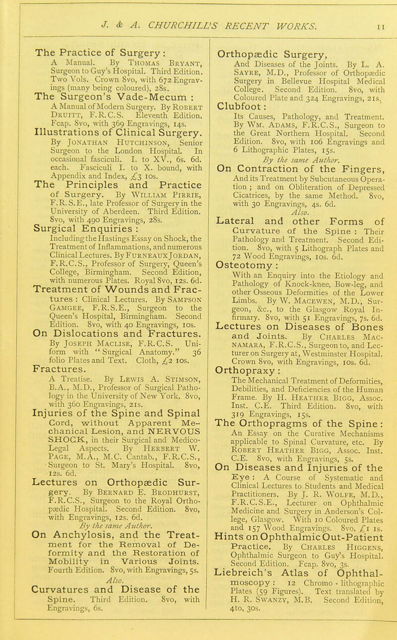 The Practice of Surgery : A Manual. By Thomas Bryant, Surgeon to Guy's Hospital. Third Edition. Two Vols. Crown 8vo, with 672 Engrav- ings (many being coloured), 28s. The Surgeon's Vade-Mecum : A Manual of Modern Surgery. By Robert Druitt, F.R.C.S. Eleventh Edition. Fcap. 8vo, with 369 Engravings, 14s. Illustrations of Clinical Surgery. By Jonathan Hutchinson, Senior Surgeon to the London Hospital. In occasional fasciculi. I. to XV., 6s. 6d. each. Fasciculi I. to X. bound, with Appendix and Index, ^3 ids. The Principles and Practice of Surgery. By William Pirrie, F.R. S.E., late Professor of Surgery in the University of Aberdeen. Third Edition. 8vo, with 490 Engravings, 28s. Surgical Enquiries : Including the Hastings Essay on Shock, the Treatment of Inflammations, and numerous Clinical Lectures. By Furneaux Jordan, F.R.C.S., Professor of Surgery, Queen's College, Birmingham. Second Edition, with numerous Plates. Royal 8vo, 12s. 6d. Treatment of Wounds and Frac- tures : Clinical Lectures. By Sampson Gamgee, F.R.S.E., Surgeon to the Queen's Hospital, Birmingham. Second Edition. 8vo, with 40 Engravings, ids. On Dislocations and Fractures. By Joseph Maclise, F.R.C.S. Uni- form with  Surgical Anatomy. 36 folio Plates and Text. Cloth, £z los. Fractures. A Treatise. By Lewis A. Stimson, B.A., M.D., Professor of Surgical Patho- log)' in the University of New York. 8vo, with 360 Engravings, 2is. Injuries of the Spine and Spinal Cord, without Apparent Me- chanical Lesion, and NERVOUS SHOCK., in their Surgical and Medico- Legal Aspects. By Herbert W. Page, M.A., M.C. Cantab., F.R.C.S., • Surgeon to St. Mary's Hospital. 8vo, I2s. 6d. Lectures on Orthopaedic Sur- gery. By Bernard E. Brodhurst, F.R.C.S., Surgeon to the Royal Ortho- pedic Hospital. Second Edition. 8vo, with Engravings, I2s. 6d. By the same Author. On Anchylosis, and the Treat- ment for the Removal of De- formity and the Restoration of Mobility in Various Joints. Fourth Edition. 8vo, with Engravings, 53. Also. Curvatures and Disease of the Spine. Third Edition. 8vo, with Engravings, 6s. Orthopaedic Surgery, And Diseases of the Joints. By L. A. Sayre, M.D., Professor of Orthopaedic Surgery in Bellevue Hospital Medical College. Second Edition. 8vo, with Coloured Plate and 324 Engravings, 21s Clubfoot: Its Causes, Pathology, and Treatment. By Wm. Adams, F.R.C.S., Surgeon to the Great Northern Hospital. Second Edition. 8vo, with 106 Engravings and 6 Lithographic Plates, 15s. By the same Author. On Contraction of the Fingers, And its Treatment by Subcutaneous Opera- tion ; and on Obliteration of Depressed Cicatrices, by the same Method. 8vo, with 30 Engravings, 4s. 6d. Also. Lateral and other Forms of Curvature of the Spine : Their Pathology and Treatment. Second Edi- tion. 8vo, with 5 Lithograph Plates and 72 Wood Engravings, los. 6d. Osteotomy : With an Enquiry into the Etiology and Pathology of Knock-knee, Bow-leg, and other Osseous Deformities of the Lower Limbs. By W. Macewen, M.D., Sur- geon, &c., to the Glasgow Royal In- firmary. 8vo, with 51 Engravings, 7s. 6d. Lectures on Diseases of Bones and Joints. By Charles Mac- NAMARA, F.R.C.S., Surgeon to, and Lec- turer on Surgery at, Westminster Hospital. Crown 8vo, with Engravings, los. 6d. Orthopraxy: The Mechanical Treatment of Deformities, Debilities, and Deficiencies of the Human Frame. By H. Heather Bigg, Assoc. Inst. C.E. Third Edition. 8vo, with 319 Engravings, 15s. The Orthopragms of the Spine : An Essay on the Curative Mechanisms applicable to Spinal Curvature, etc. By Robert Heather Bigg, Assoc. Inst. C.E. 8vo, with Engi'avings, 5s. On Diseases and Injuries of the Eye : A Course of Systematic and Clinical Lectures to Students and Medical Practitioners. By J. R. Wolfe, M.D., F.R.C.S.E., Lecturer on Ophthalmic Medicine and Surgery in Anderson's Col- lege, Glasgow. With 10 Coloured Plates and 157 Wood Engravings. Svo, £1 is. Hints on Ophthalmic but-Patient Practice. By Charles Higgens, Ophthalmic Surgeon to Guy's Hospital. Second Edition. Fcap. 8vo, 3s. Liebreich's Atlas of Ophthal- moscopy : 12 Chromo - lithographic Plates (59 Figures). Text translated by H. R. Swanzy, M.B. Second Edition, 4to, 30s.