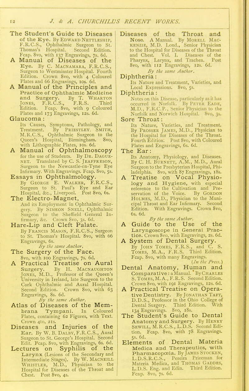 The Student's Guide to Diseases of the Kye. By Edward Nettleshii', F.R.C.S., Ophthalmic Surgeon to St. Thomas's Hospital. Second Edition. Fcap. 8vo, with 137 Engravings, 7s. 6d. A Manual of Diseases of the Eye. By C. Macnamara, F.R.C.S., Surgeon to Westminster Hospital. Fourth Edition. Crown 8vo, with 4 Coloured Plates and 66 Engi-avings, los. 6d. A Manual of the Principles and Practice of Ophthalmic Medicine and Surgery. By T. Wharton Jones, F.R.C.S., F.R.S. Third Edition. Fcap. 8vo, with 9 Coloured Plates and 173 Engravings, 12s. 6d. Glaucoma : Its Causes, Symptoms, Pathology, and Treatment. By Priestley, Smith, M.R.C.S., Ophthalmic Surgeon to the Queen's Plospital, Birmingham. Svo, with Lithographic Plates, los. 6d. A Manual of Ophthalmoscopy for the use of Students. By Dr. Dague- NET. Translated by C. S. Jeaffreson, Surgeon to the Newcastle-cn-Tyne Eye Infirmary. With Engravings. Fcap. Svo, Ss. Essays in Ophthalmology. By George E. Walker, F.R.C.S., Surgeon to St. Paul's Eye and Ear Hospital, &c., Liverpool. Post Svo, 6s. The Electro-Magnet, And its Employment in Ophthalmic Sur- gery. By Simeon Snell, Ophthalmic Surgeon to the Sheffield General In- firmaiy, &c. Crown Svo, 3s. 6d. Hare-Lip and Cleft Palate. By Francis Mason, F.R.C.S., Surgeon to St. Thomas's Hospital. Svo, with 66 Engravings, 6s. By the savie Author. The Surgery of the Face. Svo, with 100 Engi-avings, 7s. 6d. A Practical Treatise on Aural Surgery. By H. Macnaughton Jones, M.D., Professor of the Queen's • University in Ireland, late Surgeon to the Cork Ophthalmic and Aural Hospital. Second Edition. Crown Svo, with 63 Engravings, Ss. 6d. By the same Author. Atlas of Diseases of the Mem- brana Tympani. In Coloured Plates, containing 62 Figures, with Text. Crown 4to, 21s. Diseases and Injuries of the Ear. By W. B. Dalby, F.R.C.S., Aural Surgeon to St. George's Hospital. Second Edit. Fcap. Svo, with Engravings, 6s. 6d. Lectures on Syphilis of the Larynx (Lesions of the Secondary and Intermediate Stages). By W. Macneill Whistler, M.D., Physician to the Hospital for Diseases of the Throat and Chest. Post Svo, 4s. Diseases of the Throat and Nose. A Manual. By Mokell Mac- kenzie, M.D. Lond., Senior Physician to the Hospital for Diseases of the Throat and Chest. Vol. I. Diseases of the Pharynx, Larynx, and Trachea. Post Svo, with 112 Engravings, 12s. 6d. By the same Author. Diphtheria: Its Nature and Treatment, Varieties, and Local Expressions. Svo, 5s. Diphtheria: Notes on this Disease, particularly as it has occurred in Norfolk. By Pf.'I ER Eade, M.D., F.R.C.P., .Senior Physician to the Norfolk and Norwich Hospital. Svo, 3s. Sore Throat: Its Nature, Varieties, and Treatment. By Prosser James, M.D., Physician to the Hospital for Diseases of the Throat. Fourth Edition: Post Svo, with Coloured Plates and Engravings, 6s. 6d. The Ear: Its Anatomy, Physiology, and Diseases. By C. H. Burnett, A.M., M.D., Aural Surgeon to the Presbyterian Hospital, Phi- ladelphia. Svo, with 87 Engravings, iSs. A Treatise on Vocal Physio- logy and Hygiene, with especial reference to the Cultivation and Pre- servation of the Voice. By Gordon Holmes, M.D., Physician to the Muni- cipal Throat and Ear Infirmary. Second Edition. With Engravings. Crown Svo, 6s. 6d. By the same Author. A Guide to the Use of the Laryngoscope in General Prac- tice. Crown Svo, with Engravings, 2s. 6d. A System of Dental Surgery. By John Tomes, F.R. S., and C. S. Tomes, M.A., F.R.S. Third Edition. Fcap. Svo, with many Engravings. {In the Press.) Dental Anatomy, Human and Comparative : a Manual. By Charles S. Tomes, M. A., F.R.S. Second Edition. Crown Svo, with 191 Engravings, 12s. 6d. A Practical Treatise on Opera- tive Dentistry. By Jonathan Taft, D.D.S., Professor in the Ohio College of Dental Surgery. Third Edition. With 134 Engravings. Svo, iSs. The Student's Guide to Dental Anatomy and Surgery. By Henry Sewill, M.R.C.S., L.D.S. Second Edi- tion. Fcap. Svo, with 78 Engravings. 5s. 6d. Elements of Dental Materia Medica and Therapeutics, with Pharmacopoeia. By James Stocken, L.D.S.R.C.S., Pereira Prizeman for Materia Medica, and Thomas Gaddes, L.D.S. Eng. and Edin. Third Edition. Fcap. Svo, 7s. 6d.