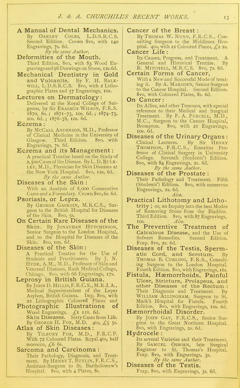A Manual of Dental Mechanics. By Oakley Coles, L.D.S.R.C.S. Second Edition. Crown 8vo, with 140 Engravings, 7s. 6d. By the same Author. Deformities of the Mouth. Third Edition, 8vo, with 83 Wood En- gravings and 96 Drawings on Stone, I2s.6d. Mechanical Dentistry in Gold and Vulcanite. By F. H. Balk- will, L.D.S.R.C.S. 8vo, with 2 Litho- graphic Plates and 57 Engravings, los. Lectures on Dermatology: Delivered at the Royal College of Sur- geons, by Sir Erasmus Wilson, F.R.S. 1870, 6s. ; 1871-73, ICS. 6d. ; 1874-75, los. 6d. ; 1876-78, ICS. 6d. Eczema: By McCall Anderson, M.D., Professor of Clinical Medicine in the University of Glasgow. Third Edition. Svo, with Engravings, 7s. 6d. Eczema and its Management: A practical Treatise based on the Study of 2,500 Cases of the Disease. By L. D. Bulk- ley, M.D., Physician for Skin Diseases at the New York Hospital. Svo, 12s. 6d. By the same Author. Diseases of the Skin : With an Analysis of 8,000 Consecutive Cases and a Formulary. Crown Svo, 6s. 6d. Psoriasis, or Lepra. By George Gaskoin, M.R.C.S., Sur- geon to the British Hospital for Diseases of the Skin. Svo, 5s. On Certain Rare Diseases of the Skin. By Jonathan Hutchinson, Senior Surgeon to the London Hospital, and to the Hospital for Diseases of the Skin. Svo, los. 6d. Diseases of the Skin : A Practical Treatise for the Use of Students and Practitioners. By J. N. Hyde, A.M., M.D., Professor of Skin and Venereal Diseases, Rush Medical College, Chicago. Svo, with 66 Engravings, 17s. Leprosy in British Guiana. By John D. Hillis,F. R.C. S., M.R.L A., Medical Superintendent of the Leper Asylum, British Guiana. Imp. Svo, with 22 Lithographic Coloured Plates and Photographic Illustrations of Wood Engravings. £\ lis. 6d. Skin Diseases. Sixty Cases from Life. By George H. Fox, M.D. 4to, ^5 Ss. Atlas of Skin Diseases: By Tilbury Fox, M.D., F.R.C.P. With 72 Coloured Plates. Royal 4to, half morocco, £6 6s. Sarcoma and Carcinoma : Their Pathology, Diagnosis, and Treat- ment. By Henry T.Butlin.F.R.C.S., Assistant-Surgeon to St. Bartholomew's Hospital. Svo, with 4 Plates, 8s. Cancer of the Breast : By Thomas W. Nunn, F.l-l.C.S., Con- sulting Surgeon to the Middlesex Hos- pital. 4to, with 21 Coloured Plates, £2 2s. Cancer Life: Its Causes, Progress, and Treatment. A General and Historical Treatise. By R. Mitchell, M.R.C.S. 8vo, 7s. 6d. Certain Forms of Cancer, With a New and Successful Mode of treat- ing it. By A. Marsden, Senior Surgeon to the Cancer Hospital. Second Edition. Svo, with Coloured Plates, Ss. 6d. On Cancer: Its Allies, and other Tumours, with special reference to their Medical and Surgical Treatment. By F. A. Purcell, M.D., M.C., Surgeon to the Cancer Hospital, Brompton. Svo, with 21 Engi-avings, ICS. 6d. Diseases of the Urinary Organs : Clinical Lectures. By Sir Henry Thompson, F.R.C.S., Emeritus Pro- fessor of Clinical Surgery in University College. Seventh (Students') Edition. Svo, with 84 Engravings, 2s. 6d. By the same Author. Diseases of the Prostate : Their Pathology and Treatment. Fifth (Students') Edition. Svo, with numerous Engravings, 2s. 6d. Also. Practical Lithotomy and Litho- trity ; or, an Inquiry into the best Modes of Removing Stone from the Bladder. Third Edition. Svo, with 87 Engravings, los. Also. The Preventive Treatment of Calculous Disease, and the Use of Solvent Remedies. Second Edition. Fcap. Svo, 2s. 6d. Diseases of the Testis, Sperm- atic Cord, and Scrotum. By Thomas B. Curling, F.R.S., Consult- ing Surgeon to the London Hospital. Fourth Edition. Svo, with Engravings, i6s. Fistula, Haemorrhoids, Painful Ulcer, Stricture, Prolapsus, and other Diseases of the Rectum : Their Diagnosis and Treatment. By William Allingham, Surgeon to St. Mark's Hospital for Fistula. Fourth Edition. Svo, with Engravings, los. 6d. Haemorrhoidal Disorder. By John Gay, F.R.C.S., Senior Sur- geon to the Great Northern Hospital. Svo, with Engravings, 2s. 6d. Hydrocele : Its several Varieties and their Treatment. By Samuel Osborn, late Surgical Registrar to St. Thomas's Hospital. Fcap. Svo, with Engravings, 3s. By the same Author. Diseases of the Testis. Fcap. Svo, with Engravings, 3s. 6d.