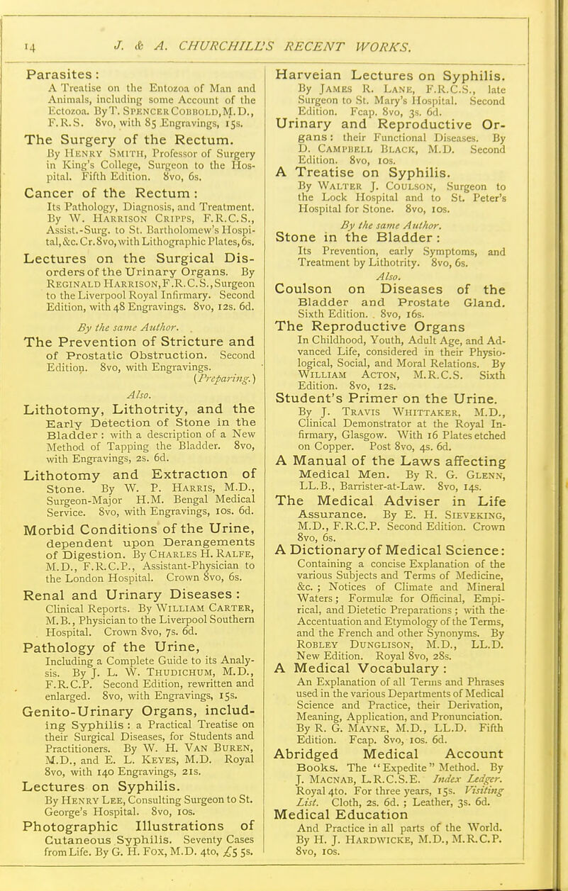 Parasites: A Treatise on the Entozoa of Man and Animals, including some Account of the Ectozoa. ByT. SPENCEiiCoiiBoi.D.M.D., F. R.S. 8vo, with 85 Engravings, 15s. The Surgery of the Rectum. By Henry Smith, Professor of Surgeiy in King's College, Surgeon to the Hos- pital. Fifth Edition. 8vo, 6s. Cancer of the Rectum : Its Pathology, Diagnosis, and Treatment. By W. Harrison Cripps, F.R.C.S., Assist.-Surg, to St. Bartholomew's Hospi- tal,&c. Cr.8vo,with Lithographic Plates,6s. Lectures on the Surgical Dis- orders of the Urinary Organs. By Reginald Harrison,F.R.C.S.,Surgeon to the Liverpool Royal Infirmary. Second Edition, with 48 Engravings. 8vo, 12s. 6d. By the same Author. The Prevention of Stricture and of Prostatic Obstruction. Second Edition. 8vo, with Engravings. {Preparing.^ Also. Lithotomy, Lithotrity, and the Early Detection of Stone in the Bladder : with a description of a New Method of Tapping the Bladder. 8vo, with Engravings, 2S. 6d. Lithotomy and Extraction of Stone. By W. P. Harris, M.D., Surgeon-Major H.M. Bengal Medical Service. 8vo, with Engravings, los. 6d. Morbid Conditions of the Urine, dependent upon Derangements of Digestion. By Charles H. Ralfe, M.D., F.R.C.P., Assistant-Physician to the London Hospital. Crown 8vo, 6s. Renal and Urinary Diseases : Clinical Reports. By William Carter, M. B., Physician to the Liverpool Southern Hospital. Crown 8vo, 7s. 6d. Pathology of the Urine, Including a Complete Guide to its Analy- sis. By J. L. W. Thudichum, M.D., F.R.C.P. Second Edition, rewritten and enlarged. Svo, with Engravings, 15s. Genito-Urinary Organs, includ- ing Syphilis : a Practical Treatise on their Surgical Diseases, for Students and Practitioners. By W. H. Van Buren, M.D., and E. L. Keyes, M.D. Royal 8vo, with 140 Engravings, 21s. Lectures on Syphilis. By Henry Lee, Consulting Surgeon to St. George's Hiospital. Svo, los. Photographic Illustrations of Cutaneous Syphilis. Seventy Cases from Life. By G. H. Fox, M.D. 4to, £^ 5s. Harveian Lectures on Syphilis. By James R. Lane, F.R.C.S., late Surgeon to St. Mary's Hospital. Second Edition. Fcap. Svo, 3s. 6d. Urinary and Reproductive Or- gans : their Functional Diseases. By D. Campuell Black, M.D. Second Edition. Svo, los. A Treatise on Syphilis. By Walter J. Coulson, Surgeon to the Lock Hospital and to St. Peter's Hospital for Stone. Svo, los. By the same Author. Stone in the Bladder: Its Prevention, early .Symptoms, and Treatment by Lithotrity. Svo, 6s. Also. Coulson on Diseases of the Bladder and Prostate Gland. Sixth Edition. . Svo, l6s. The Reproductive Organs In Childhood, Youth, Adult Age, and Ad- vanced Life, considered in their Physio- logical, Social, and Moral Relations. By William Acton, M.R.C.S. Sixth Edition. Svo, 12s. Student's Primer on the Urine. By J. Travis Whittaker, M.D., Clinical Demonstrator at the Royal In- firmary, Glasgow. With 16 Plates etched on Copper. Post Svo, 4s. 6d. A Manual of the Laws affecting Medical Men. By R. G. Glenn, LL.B., Barrister-at-Law. Svo, 14s. The Medical Adviser in Life Assurance. By E. H. Sieveking, M.D., F.R.C.P. Second Edition. Cromi Svo, 6s. A Dictionary of Medical Science: Containing a concise Explanation of the various Subjects and Terms of Medicine, &c. ; Notices of Climate and Mineral Waters; Formulae for Officinal, Empi- rical, and Dietetic Preparations ; with the Accentuation and Etymology of the Terms, and the French and other Synonyms. By RoBLEY Dunglison, M.D., LL.D. New Edition. Royal Svo, 28s. A Medical Vocabulary : An Explanation of all Tenns and Phrases used in the various Departments of Medical Science and Practice, their Derivation, Meaning, Application, and Pronunciation. By R. G. Mayne. M.D., LL.D. Fifth Edition. Fcap. Svo, los. 6d. Abridged Medical Account Books. The  Expedite  Method. By J. Macnab, L.R.C.S.E. Index Ledger. Royal 4to. For three years, 15s. Visiting List. Cloth, 2s. 6d. ; Leather, 3s. 6d. Medical Education And Practice in all parts of the World. By H. J. Hardwicke, M.D., M.R.C.P. Svo, I OS.