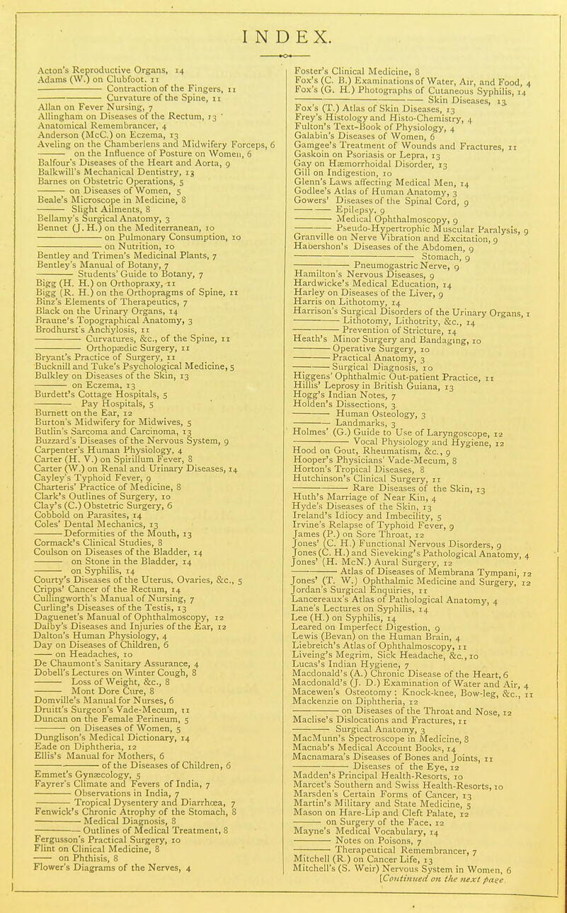 INDEX. Acton's Reproductive Organs, 14 Adams (W.) on Clubfoot. 11 Contraction of the Fingers, 11 Curvature of the Spine, 11 Allan on Fever Nursing, 7 AUingham on Diseases of the Rectum, 73 ' Anatomical Remembrancer, 4 Anderson (McC.) on Eczema, 13 Aveling on the Chamberlens and Midwifery Forceps, 6 on the Influence of Posture on Women, 6 Balfour's Diseases of the Heart and Aorta, 9 Balkwill's Mechanical Dentistry, 13 Barnes on Obstetric Operations, 5 on Diseases of Women, 5 Beale's Microscope in Medicine, 8 Slight Ailments, 8 Bellamy's Surgical Anatomy, 3 Bennet (J. H.) on the Mediterranean, 10 on Pulmonary Consumption, 10 on Nutrition, lo Bentley and Trimen's Medicinal Plants, 7 Bentley's Manual of Botany, 7 Students' Guide to Botany, 7 Bigg (H. H.) on Orthopraxy, ii Bigg (R. H.) on the Orthopragms of Spine, 11 Binz's Elements of Therapeutics, 7 Black on the Urinary Organs, 14 Braune's Topographical Anatomy, 3 Brodhurst's Anchylosis, II Curvatures, &c., of the Spine, 11 Orthopasdic Surgery, 11 Bryant's Practice of Surgery, 11 Bucknill and Tuke's Psychological Medicine, 5 Bulkley on Diseases of the Skin, 13 on Eczema, 13 Burdett's Cottage Hospitals, 5 Pay Hospitals, 5 Burnett on the Ear, 12 Burton's Midwifery for Midwives, 5 Butlin's Sarcoma and Carcinoma, 13 Buzzard's Diseases of the Nervous System, 9 Carpenter's Human Physiology, 4 Carter (H. V.) on Spirillum Fever, 8 Carter (W.) on Renal and Urinary Diseases, 14 Cayley's Typhoid Fever, 9 Charteris' Practice of Medicine, 8 Clark's Outlines of Surgery, 10 Clay's (C.) Obstetric Surgery, 6 Cobbold on Parasites, 14 Coles' Dental Mechanics, 13 Deformities of the Mouth, 13 Cormack's Clinical Studies, 8 Coulson on Diseases of the Bladder, 14 on Stone in the Bladder, 14 on Syphilis, 14 Courty's Diseases of the Uterus, Ovaries, &c., 5 Cripps' Cancer of the Rectum, 14 Cullingworth's Manual of Nursing, 7 Curling's Diseases of the Testis, 13 Daguenet's Manual of Ophthalmoscopy, 12 Dalby's Diseases and Injuries of the Ear, 12 Dalton's Human Physiology, 4 Day on Diseases of Children, 6 on Headaches, 10 De Chaumont's Sanitary Assurance, 4 Dobell's Lectures on Winter Cough, 8 Loss of Weight, &c., 8 Mont Dore Cure, 8 Domville's Manual for Nurses, 6 Druitt's Surgeon's Vade-Mecum, ii Duncan on the Female Perineum, s on Diseases of Women, 5 Dunglison's Medical Dictionary, 14 Eade on Diphtheria, 12 Ellis's Manual for Mothers, 6 of the Diseases of Children, 6 Emmet's Gynaecology, 5 Fayrer's Climate and Fevers of India, 7 Observations in India, 7 Tropical Dysentery and Diarrhcea, 7 Fenwick's Chronic Atrophy of the Stomach, 8 Medical Diagnosis, 8 Outlines of Medical Treatment, 8 Fergusson's Practical Surgery, 10 Flint on Clinical Medicine, 8 on Phthisis, 8 Flower's Diagrams of the Nerves, 4 Foster's Clinical Medicine, 8 Fox's (C. B.) Examinations of Water, Air, and Food, Fox's (G. H.) Photographs of Cutaneous Syphilis, i A-uAs v-^-'^-^i-ias 01 oKin uiseases, 13 Frey's Histology and Histo-Chemistry, 4 Fulton's Text-Book of Physiology, 4 Galabin's Diseases of Women, 6 Gamgee's Treatment of Wounds and Fractures, 11 Gaskoin on Psoriasis or Lepra, 13 Gay on Haemorrhoidal Disorder, 13 Gill on Indigestion, 10 Glenn's Laws aflfecting Medical Men, 14 Godlee's Atlas of Human Anatomy, 3 Gowers' Diseases of the Spinal Cord, 9 Epilepsy, 9 Medical Ophthalmoscopy, 9 ^ Pseudo-Hypertrophic Muscular Paralysis, Granville on Nerve Vibration and Excitation, 9 Habershon's Diseases of the Abdomen, g Stomach, g ; Pneumogastric Nerve, g Hamilton's Nervous IJiseases, 9 Hardwicke's Medical Education, 14 Harley on Diseases of the Liver, 9 Harris on Lithotomy, 14 Harrison's Surgical Disorders of the Urinary Organs, Lithotomy, Lithotrity, &c., 14 ' Prevention of Stricture, 14 Heath's Minor Surgery and Bandaging, 10 Operative Surgery, 10 Practical Anatomy, 3 —; Surgical Diagnosis, 10 Higgens'Ophthalmic Out-patient Practice, 11 Hillis' Leprosy in British Guiana, 13 Hogg's Indian Notes, 7 Holden's Dissections, 3 Human Osteology, 3 ■ Landmarks, 3 Holmes' (G.) Guide to Use of Laryngoscope, 12 Vocal Physiology and Hygiene, 12 Hood on Gout, Rheumatism, &c., 9 Hooper's Physicians' Vade-Mecum, 8 Horton's Tropical Diseases, 8 Hutchinson's Clinical Surgery, 11 Rare Diseases of the Skin, 13 Huth's Marriage of Near Kin, 4 Hyde's Diseases of the Skin, 13 Ireland's Idiocy and Imbecility, 5 Irvine's Relapse of Typhoid Fever, 9 James CP.) on Sore Throat, 12 Jones' (C. H.) Functional Nervous Disorders, 9 Jones (C. H.) and Sieveking's Pathological Anatomy, Jones' (H. McN.) Aural Surgery, 12 ■ Atlas of Diseases of Membrana Tympani, Jones' (T. W.) Ophthalmic Medicine and Surgery, Jordan's Surgical Enquiries, 11 Lancereaux's Atlas of Pathological Anatomy, 4 Lane's Lectures on Syphilis, 14 Lee (H.) on Syphilis, 14 Leared on Imperfect Digestion, 9 Lewis (Bevan) on the Human Brain, 4 Liebreich's Atlas of Ophthalmoscopy, 11 Liveing's Megrim, Sick Headache, &c.,io Lucas's Indian Hygiene, 7 Macdonald's (A.) Chronic Disease of the Heart, 6 Macdonald's (J. D.) Examination of Water and Air, Macewen's Osteotomy: Knock-knee, Bow-leg, &c. Mackenzie on Diphtheria, 12 ' ; on Diseases of the Throat and Nose, 12 Maclise's Dislocations and Fractures, 11 Surgical Anatomy, 3 MacMunn's Spectroscope in Medicine, 8 Macnab's Medical Account Books, 14 Macnamara's Diseases of Bones and Joints, 11 Diseases of the Eye, 12 Madden's Principal Health-Resorts, 10 Marcet's Southern and Swiss Health-Resorts, 10 Marsden's Certain Forms of Cancer, 13 Martin's Military and State Medicine, 5 Mason on Hare-Lip and Cleft Palate, 12 on Surgery of the Face, 12 Mayne's Medical Vocabulary, 14 Notes on Poisons, 7 Therapeutical Remembrancer, 7 Mitchell (R.) on Cancer Life, 13 Mitchell's (S. Weir) Nervous System in Women, 6 [Continued on the next pane