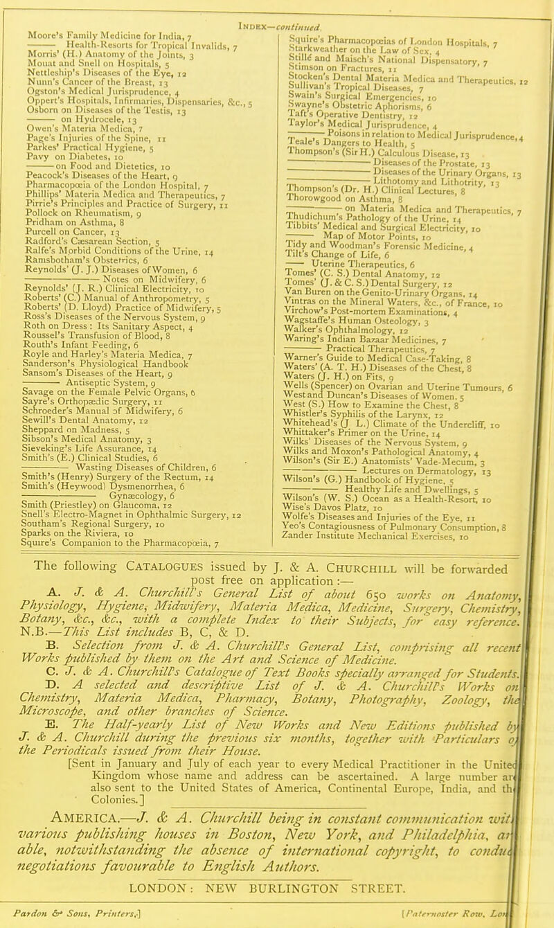 Health-Resorts for Tropical Invalids, 7 Morris' (H.) Anatomy of the Joints, 3 Moiiat and Snell on Hospitals, 5 Nettlesliip's Diseases of the Eye, la Nunn's Cancer of the Breast, 13 Ogston's Medical Jurisprndence, 4 Oppert's Hospitals, Infirmaries, Dispensaries, &c., 5 Osborn on Diseases of the Testis, 13 on Hydrocele, 13 Owen's Materia INIedica, 7 Page's Injuries of the Spine, 11 Parkes' Practical Hygiene, 5 Pavy on Diabetes, 10 on Food and Dietetics, 10 Peacock's Diseases of the Heart, g Pharmacopoeia of the London Hospital, 7 Phillips' Materia Medica and Therapeutics, 7 Pirrie's Principles and Practice of Surgery, 11 Pollock on Rheumatism, g Pridham on Asthma, 8 Purcell on Cancer, 13 Radford's Csesarean Section, 5 Ralfe's M orbid Conditions of the Urine, 14 Ramsbotham's Obstetrics, 6 Reynolds' (J. J.) Diseases of Women, 6 ■ Notes on Midwifery, 6 Reynolds' (1. R.) Clinical Electricity, 10 Roberts' (C.) Manual of Anthropometry, 5 Roberts' (D. Lloyd) Practice of Midwifery, 5 Ross's Diseases of the Nervous System, 9 Roth on Dress : Its Sanitary Aspect, 4 Roussel's Transfusion of Blood, 8 Routh's Infant Feeding, 6 Royle and Harley's Materia Medica, 7 Sanderson's Physiological Handbook Sansom's Diseases of the Heart, 9 • Antiseptic System, 9 Savage on the Female Pelvic Organs, 6 Sayre's OrthopEedic Surgery, 11 Schroeder's Manual o( Midwifery, 6 Sewill's Dental Anatomy, 12 Sheppard on Madness, 5 Sibson's Medical Anatomy, 3 Sieveking's Life Assurance, 14 Smith's (E.) Chnical Studies, 6 ■ Wasting Diseases of Children, 6 Smith's (Henry) Surgery of the Rectum, 14 Smith's (Heywood) Dysmenorrhea, 6 Gynaecology, 6 Smith (Priestley) on Glaucoma, 12 Snell's Electro-Magnet in Ophthalmic Surgery, 12 Southam's Regional Surgery, 10 Sparks on the Riviera, 10 Squire's Companion to the Pharmacopoeia, 7 iNDBX—continued. Siiuire's Pharmacopoeias of London Hospiuls 7 Starkweather on the Law of Sex 4 • / StilM and Maisch's National Dispensatory 7 Stimson on Fractures, 11 Stocken's Dental Materia Medica and Therapeutics, « Sullivan s Iropical Diseases, 7 Swain's Surgical Emergencies, 10 Swayne's Obstetric Aphorisms, 6 Taft 5 Operative Dentistry, 12 Taylor's Medical Jurisprudence, 4 -———Poisons in relation to Medical Jurisprudence, 4 1 eale's D.angers to Health, 5 f 14 Thompson's (SirH.) Calculous Disease, 13  Diseases of the Prostate, 13 ~ Diseases of the Urinary Organs, 13 -7 ;—— Lithotomy and Lithotrity, 13 1 hompson s (Dr. H.) Clinical Lectures, 8 Ihorowgood on Asthma, B r~—■- on Materia Medica and Therapeutics. 7 I hudichum's Pathology of the Urine, 14 Tibbits' Medical and Surgical Electricity, jo —; Map of Motor Points, 10 Tidy and Woodman's Forensic Medicine, 4 lilt's Change of Life, 6 Uterine Therapeutics, 6 Tomes' (C. S.) Dental Anatomy, 12 Tomes' (J. & C. S.) Dental Surgery, 12 Van Buren on the Genito-Urinary Organs, 14 Vintras on the Mineral Waters. Sc., of France, 10 Virchow's Post-mortem Examinations, 4 Wagstaffe's Human Osteology, 3 Walker's Ophthalmology, 12 Waring's Indian Bazaar Medicines, 7 Practical Therapeutics, 7 Warner's Guide to Medical Case-Taking, 8 Waters' (A. T. H.) Diseases of the Chest, 8 Waters (J. H.) on Fits, 9 Wells (Spencer) on Ovarian and Uterine Tumours, 6 West and Duncan's Diseases of Women. 5 West (S.) How to Examine the Chest, 8 Whistler's Syphilis of the Larynx, 12 Whitehead's (j L.) Climate of the Undercliff, 10 Whittaker's Primer on the Urine, 14 Wilks' Diseases of the Nervous System, 9 Wilks and Moxon's Pathological Anatomy, 4 Wilson's (Sir E.) Anatomists' Vade-Mecum, 3 Lectures on Dermatology, 13 Wilson's (G.) Handbook of Hygiene. 5 Healthy Life and Dwellings, 5 Wilson's (W. S.) Ocean as a Health-Resort, 10 Wise's Davos Platz, 10 Wolfe's Diseases and Injuries of the Eye, 11 Yeo's Contagiousness of Pulmonarj' Consumption, 8 Zander Institute Mechanical Exercises, 10 The following CATALOGUES issued by J. & A. Churchill will be forwarded post free on application :— A. J. & A. ClmrcJiiU's General List of about 650 'wo7-ks on Anatomy, Physiology, Hygiene, Midwifery, Materia Medica, Medicine, Smgefy, Chemistry, Botany, &c., &c., with a complete Index to their Subjects, for easy reference. N.B.—This List includes B, C, & D. B. Selection from J. & A. Churchill's General List, comprising all recent Works published by them on the Art and Science of Medicine. C. J. & A. ChurchilPs Catalogue of Text Books specially a7-ranged for Students. D. A selected and descriptive List of J. & A. ChurchilPs Works on Chemistry, Materia Medica, Pharmacy, Botatiy, Photography, Zoology, ih Microscope, and other branches of Science. E. The Half-yearly List of New Works and New Editions published bj J. & A. Churchill during the previous six mo7iths, together with Particulars the Periodicals issued from their House. [Sent in Januaiy and July of each year to every Medical Practitioner in the Unite Kingdom whose name and address can be ascertained. A large number ar also sent to the United States of America, Continental Europe, India, and th Colonies.] America.—J. & A. Churchill being in constant communication luii vario7is publishing houses in Bostofi, New York, and Philadelphia, 07 able, notwitJistanding the absence of international copyright, to co7idu negotiations favourable to English Authors. LONDON : NEW BURLINGTON STREET. Pardon &' Sons, Printers,^ \I'*ater-nflstfr R(nv. Lor