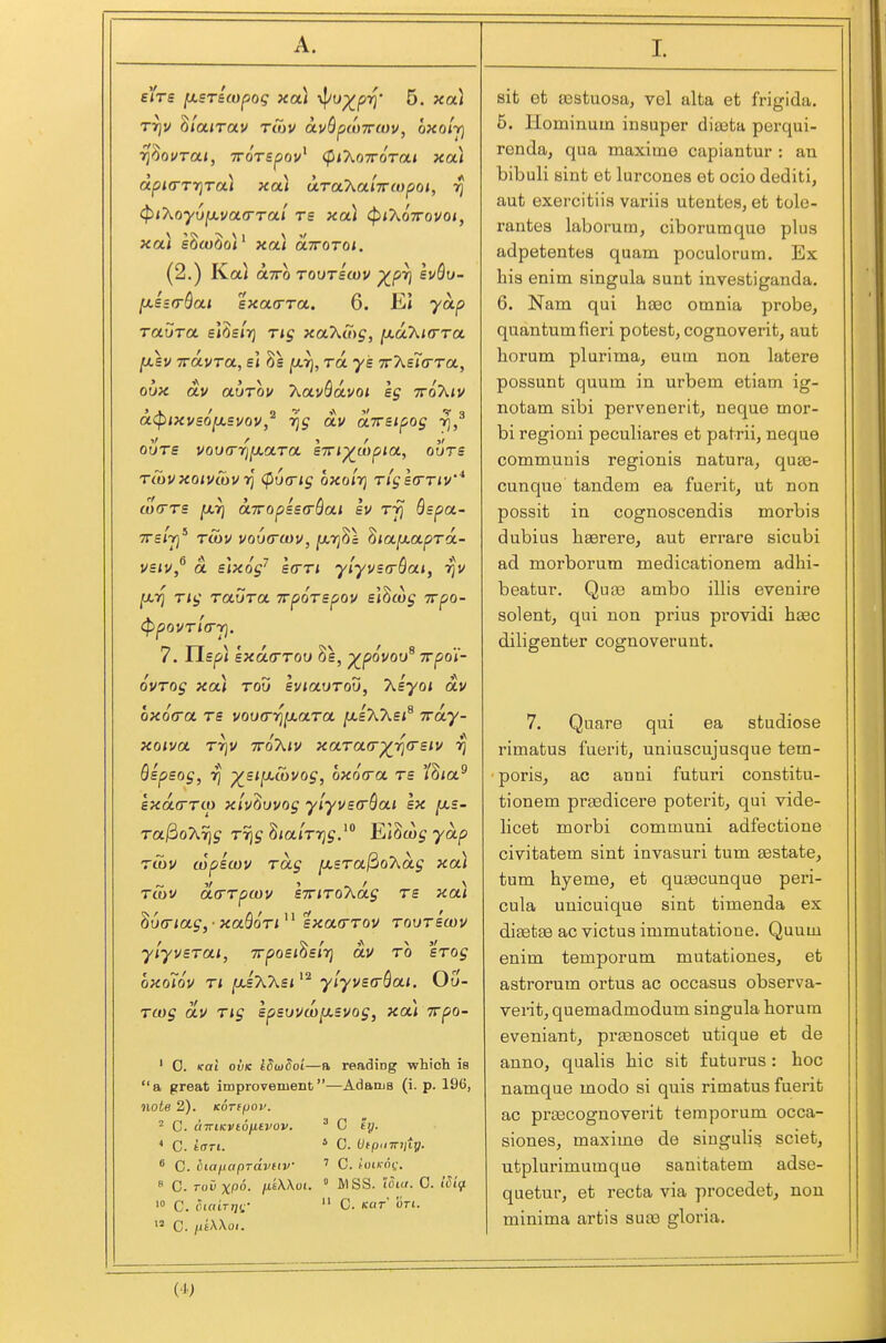 I sit et a3stuosa, vol alta et frigida. 5. Hominuin iiisuper diaata perqui- ronda, qua maxime capiantur : an bibuli sint et lurcones et ocio dediti, aut exercitiis variis utentes, et tole- rantes laborum, ciborumque plus adpetentes quam poculorum. Ex his enim singula sunt investiganda. 6. Nam qui haec omnia probe, quantum fieri potest, cognoverit, aut horum plurima, eum non latere possunt quum in urbem etiam ig- notam sibi pervenerit, neque mor- bi regioni peculiares et patrii, neque communis regionis natura, quae- cunque tandem ea fuerit, ut non possit in cognoscendis morbis dubius hserere, aut errare sicubi ad morborum medicationem adhi- beatur. Qute ambo illis evenire Solent, qui non prius providi haec diligenter cognoverunt. 7. Quare qui ea studiose rimatus fuerit, uniuscujusque tem- poris, ac anni futuri constitu- tionem praedicere poterit, qui vide- licet morbi communi adfectione civitatem sint invasuri tum aBstate, turn hyeme, et quEecunque peri- cula unicuique sint timenda ex diaetse ac victus immutatioue. Quum enim temporum mutationes, et astrorum ortus ac occasus observa- verit, quemadmodum singula horum eveniant, prasnoscet utique et de anno, qualis hie sit futurus : hoc namque modo si quis rimatus fuerit ac praacognoverit temporum occa- siones, maxime de singulis sciet. eirs [xsricopog xa) \J/yp^pT^' 5. xa] TTjU hlairav ruiv avQpccTrwv, oxolr] rl^OVTOH, TTOTSpOv' (^iJ^OTTOTOH XOl dpKTTTjTui xa) ciraAa/TTfopo/, rj ^iT^oyu^vctrrrai rs xou ^iT^dirovoiy xai s6cu6oi xai aTToroi, (2.) Ka} axo TOVTScov p^pr) svQu- [j.ssa-Qai sxaa-ra. 6. EI yap Taura sl^sir) t<j xaXcoj, ^ahirrTa. yCkv iravra, s\ 8s jarj, ra ye ttAeTtrTa, oux av aurov T^OLvQavoi sg 7roA<v a.<pixvsofJLSVov,^ ijs oLv ciirsipog ri,^ OUTS VOlKTrilXOLTa STTl^Wpia, OUTS TuiVxaivSivri (f)V(rig oxoirj rigscrTiv'* a)(rrs [xrj a7ropis(rQoLi sv rjj Sspa- TTsirf' rSiV vo6(ra)v, jxrj^l ^lOLfJiotproc.- vsiv,^ Si slxog^ s<rr< ylyvsa-Qai, rjv rig rtxvra. irpoTspov e\hcog wpo- 7. lisp) sxda-TOO 8s, ^povov^ Trpo'i- ovTog xa) rod sviavrod, 7\.iyoi av bxoora rs vov(ri^[xara jasAAsi^ Tray- xoiva rrjV ttoKiv xara<T-^r\(Tsiv 7\ Qspsog, rj ^£i[xu)Vog, oxo(ra rs 'Ihia^ sxa(rrto xlvZmog yiyvsorQai sx [jls- ra)3oA% T% S/atTTjj/ l^l^cog yap rSiV copswv rag ^sra^oT^ag xou Tcov acrrpcov liriro'kag rs xa) ^vrrtag,- xaBori^^ sxa(rrov roorswv ylyvsrai, wposi^slrj av ro srog oxoTov ri [JiixXsi^^ ylyvsaSai. Ou- rcog av rig spsuvwfxsvog, xa) irpo- ' 0. Kai oiiK iSiiidoi—a reading which is a great improvement—Adams (i. p. 196, note 2). Korifjov. 2 C. UTTlKVldfltVOV. ^ C ty. * C. tcTTi. * 0. Ofpiiinitg. 8 C. bia^iapravftv ' C. totk-oc.  0. roO xpo. fiiWoi.  MSS. lOia. 0. iSiif. '» C. cia'iTTjC  C. KUT on. '5 C. /utXXoi. utplurimumque sanitatem adse- quetur, et recta via procedet, non minima artis sua3 gloria. (4>