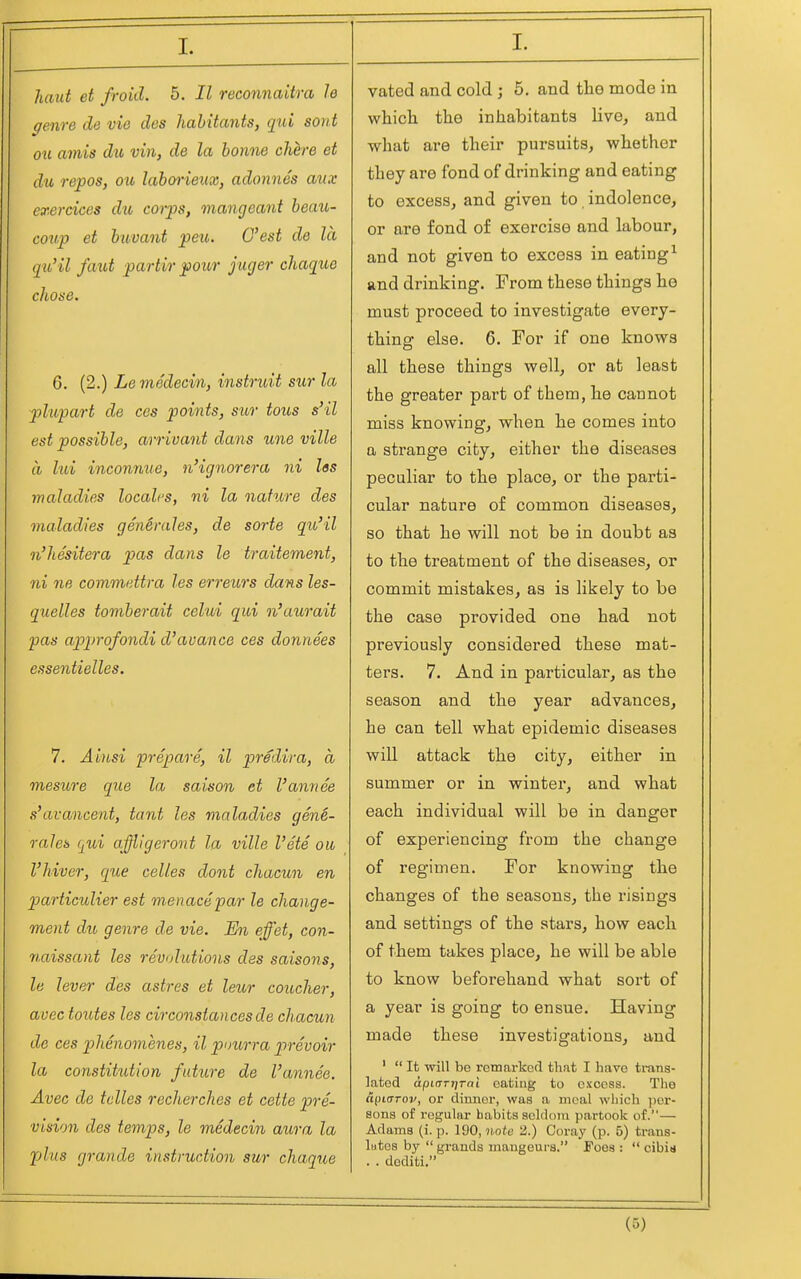 I. haut et froid. 5. II reconnaitra le genre de vie des habitants, qui sont ou amis du vin, de la bonne chere et du repos, ou laboi'ieux, adonnes a%ix exercices du coips, mangeant beaii- coup et buvant peu. C'est de la qu'il faut partir pour juger chaque chose. 6. (2.) Le medecin, instruit sur la plupart de ces points, sur tous s'il est possible, arrivant dans une ville (I lui inconnue, n'ignorera ni las maladies locales, ni la nature des maladies gen^rales, de sorte qu'il n'hesitera pas dans le traitement, ni ne commettra les erreurs dans les- quelles tomberait celui qui n'aurait pas approfondi d'auance ces donnees essentielles. 7. Ainsi prepare, il prediva, a mesure que la saison et I'annee s'avancent, tant les maladies gene- rales qui affllgeront la ville I'ete ou I'hiver, que celles dont chacun en p)articulier est menace par le change- ment du, genre de vie. En effet, con- naissant les revolutions des saisons, le lever des astres et leur coucher, avec toutes les circonsiances de chacun de ces phenomenes, il pnurra prevoir la constitution future de I'annee. Avec de tclles recherches et cette pre- vision des temps, le medecin aura la plus graride instruction sur chaque vated and cold ; 5. and the mode in wliich the inhabitants live, and what are their pursuits, whether they are fond of drinking and eating to excess, and given to, indolence, or are fond of exercise and labour, and not given to excess in eating^ and drinking. From these things he must proceed to investigate every- thina: else, 6. For if one knows all these things well, or at least the greater part of them, he cannot miss knowing, when he comes into a strange city, either the diseases peculiar to the place, or the parti- cular nature of common diseases, so that he will not be in doubt as to the treatment of the diseases, or commit mistakes, as is likely to be the case provided one had not previously considei'ed these mat- ters. 7. And in particular, as the season and the year advances, he can tell what epidemic diseases will attack the city, either in summer or in winter, and what each individual will be in danger of experiencing from the change of regimen. For knowing the changes of the seasons, the i-isings and settings of the stars, how each of them takes place, he will be able to know beforehand what sort of a year is going to ensue. Having made these investigations, and '  It will be remai-kofl that I have trans- lated apinTtjTai eating to excess. The a^iarov, or dinner, was a meal wliich ])er- sons of regular habits seldom partook of.— Adams (i. p. 190, note 2.) Coray (p. 5) trans- lutes by  grands mangeurs. Foes :  cibin . . dediti.