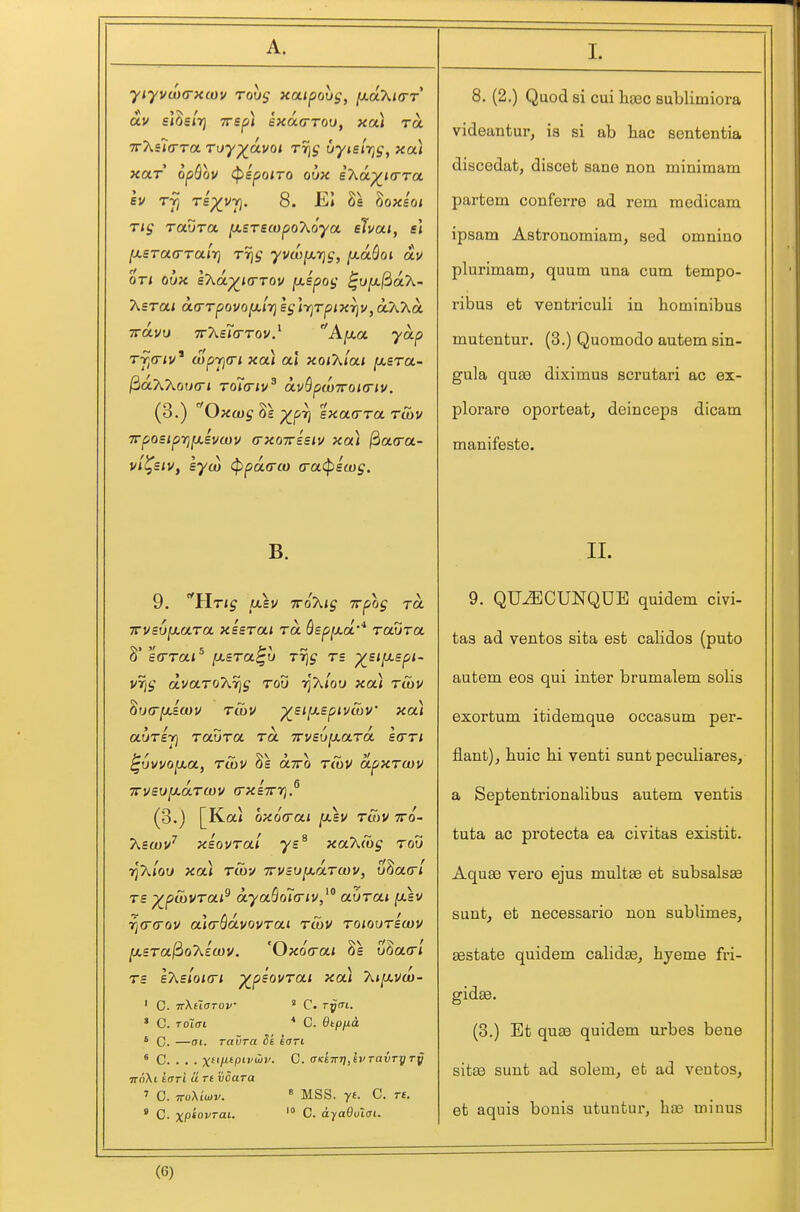 •yiyvw(rxtov rovs xaipovg, ^aKi(rr av sl^slrj TTsp) exoca-Too, xa) ra TrXila-To. roy-^oLvoi rrjj uyisirjg, xa) xar opBov (pspoiro oux i7\.oi.^Krra, su T^5 Ts^vrj. 8. EI 8e ^oxsoi Tig Taura ^BTStopo'Ko'yot eJvai, el [j.£Ta<rTalr) t% ■yvw^tjg, ixaSoi av or< oux £7\.a.^KrTov fJ-spog ^u^^ak- KsroLi a.(rTpovo[/.i7}sg]y]Tpixr]v,otX7^a. Trdvu 7r7\.s7(rTov^ Ajxa yap Tfi<riu* wpyjcn xa) al xoiXlai [xsra- jSaAXowtri To7<nv^ avQpwTroKriu. (3.) ''Oxcug ^£ ^pT] exacrra Tcbv xpo£ipit]^iv(uv (rxoTTEsiv xa) ^a(ra- vii^siv, syw (ppaa-co (ratpscog. B. 9. '^llrig txsv TToXig irpog ra irvsu^ara. xisrai ra Qspixct'* Taura 8' eVraj^ fJLBTa^u Trig r= ^£i[j.Bpi- VTjg dvaTo'KTjg rod riXlou xa\ rcov ^urrfxicov t&u ^SLyspivwV xa) auTST) raura ra Trvsuixard etrr/ ^vvvo^a, rCov oltto rCov dpxrwv 7rv£tJ[J.a.T(t)v crxiTTTi.^ (3.) [Kai ox6(rcci [xsv tS)V tto- 7\&iov' xsovral ys^ xaKibg rou 7)A<ou xal rtbv TrvBv^drwv, uSatr/ rs -^pCovrai^ dya^oia-iv,^ aurai fxev i}(r(rov al(rSdvovTai rCov roiourewv fjLSTa^oT^lwv. 'Oxofrai 8s u8a(r/ rs eT^sloKTi ^psovrai xa) Aj/avoj- ' C. TrXtlOTOV ' C. ryCTL. ' C. Toicrt * C. Qtpfjta. ' C. —01. ravra St tan ' C. . . . x*'AP^'-'' C. cTKeTrr],h'TavTyTy ' C. TToXtwv. » MSS. yt. C. re. * C. xP«oi'''C- C. dyaOulat. 8. (2.) Quod si cui lia3c sublimiora videantur, is si ab liac sententia discedat, discet sane non minimam partem conferre ad rem medicam ipsam Astronomiam, sed omnino plurimam, quum una cum tempo- ribus at ventriculi in hominibus mutentur. (3.) Quomodo autem sin- gula quae diximus scrutari ac ex- plorare oporteat, deinceps dicam manifeste. II. 9. QU^CUNQDE quidem civi- tas ad ventos sita est calidos (puto autem eos qui inter brumalem solis exortum itidemque occasum per- flant)j huic hi venti sunt peculiares, a Septenti-ionalibus autem ventis tuta ac protecta ea civitas existit. Aquae vero ejus multae et subsalsee sunt, et necessario non sublimes, Eestate quidem calidee, hyeme fri- gidae. (3.) Et quae quidem urbes bene sitcO sunt ad solem, et ad ventos, et aquis bonis utuntur, bee minus