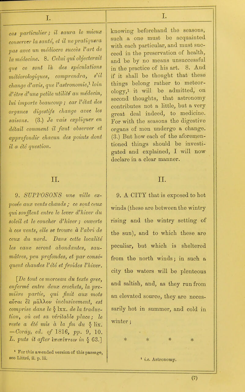 I. cas partimlier; il saura le mieux coyisei-ver lasante, el il nepratiq^iera jias avec un mediocre succes I'art de lamedecine. 8. Gelui qui ohjederait que ce sont la des speculations meteorologiqu,es, comprendra, s'il change d'avis, que Vastronomie,^ loin d'etre d'une petite utility au medecin, lui importe heaucowp; car I'etat des organes digestifs change avec les saisons. (3.) Je vais expUquer en detail comvieni il faut observer et approfondir chacun des points dent il a, ete question. II. 9. SUPF0S0N8 vne ville ex- fosee aux vents chauds ; ce sont ceux qui sovffient entre le lever d'hiver du soleil et le coucher d'hiver; ouverte a ces vents, elle se trouve a I'ahri de ceux du nord. Dans cette localite les eaux seront ahondantes, sau- mdtres, peu profondes, et par conse- quent chaudes I'ete et fro ides I'hiver. [De tout ce morceau du texte grec, enferme entre deux crochets, la pre- miere partie, qui finit aux mots avrai juaXXov inclusivement, est comprise dans le § Ixx. de la traduc- tion, ou est sa veritable place; le resfe a ete mis a la fin du § lix. —Coray, ed. of 1816, pp. 9, 10. L. puts it after lirnr'nTTnv in § 63.] ' For this amended version of this pasenge, 860 Littro, ii. p. Hi. knowing beforehand tlie seasons, sucli a one must be acquainted witb each particular, and must suc- ceed in the preservation of health, and be by no means unsuccessful in the practice of his art. 8. And if it shall be thought that these things belong rather to meteor- ology, ^ it will be admitted, on second thoughts, that astronomy contributes not a little, but a very great deal indeed, to medicine. For with the seasons the digestive organs of men undergo a change. (3.) But how each of the aforemen- tioned things should be investi- gated and explained, I will now declare in a clear manner. II. 9. A CITY that is exposed to hot winds (these are between the wintry rising and the wintry setting of the sun), and to which these are peculiar, but which is sheltered from the north winds; in such a city the waters will be plenteous and saltish, and, as they run from an elevated source, they are neces- sarily hot in summer, and cold in winter; * * * * ' i.e. Astrononiy. (?)