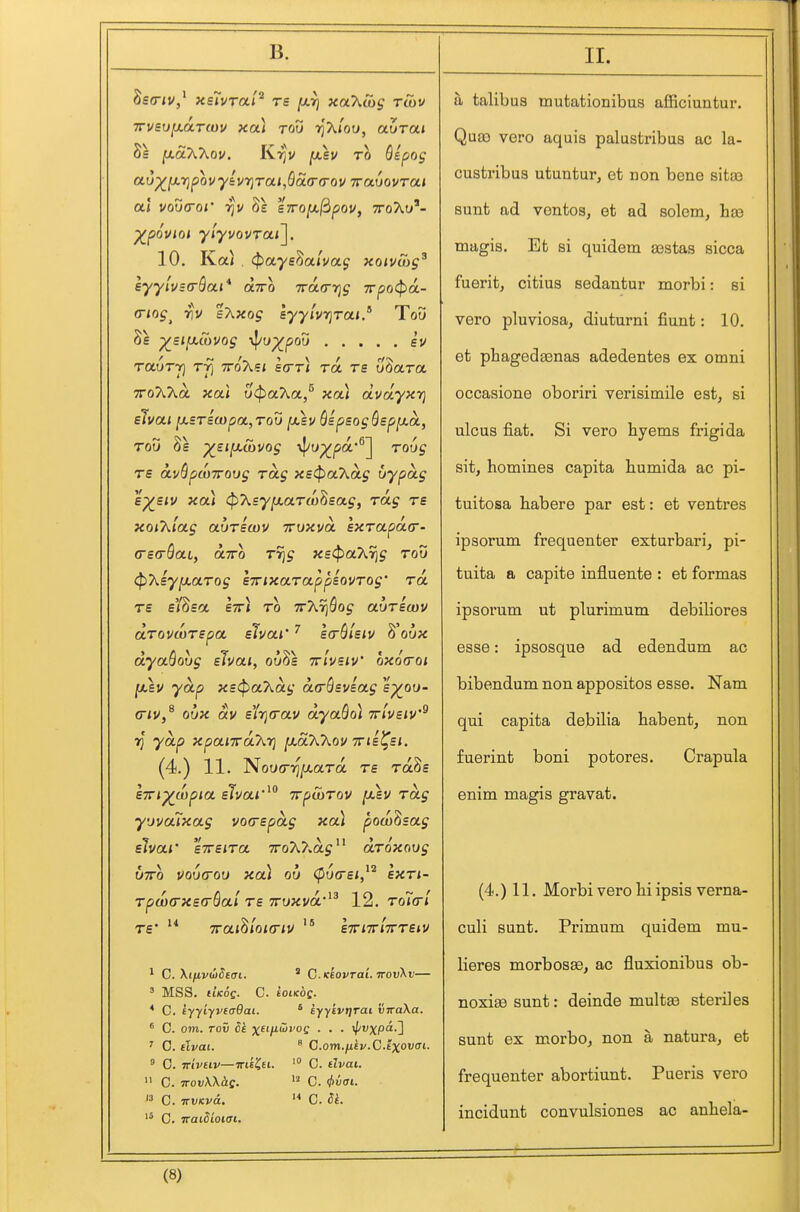 Seo-iv/ Kslvra.l'^ re jU.^ xahSig tCov TrvsufjiUTcuv xa) too t^xIoo, auTcti Ss jaaAAov, Krjv (xsv to Qepog ao^lxrjpovylvrjTaijQoia-a-QV ivamvrai ai vodcror 8s sTrofjif^pov, ttoAu'- ^pouioi yiyvQvrai\. 10. Ka< . ^ayshaiuag xoivibg^ eyylvzoSai* otTro Trarrrjg Trpocjja- (Tiog^ riv sT^xog syylvr}Tai.'^ Too 8e ■^sifj.uivog \{/u^pou ev rauT-t] Tji TToXe* etrr* ra re uSara TToAAa ;ca< ucf^aAa/ xa< dvayxr) elvai [xsTscopot, too fxsv QspsogQepfxa., TOO 8e ^sifjiuivog \}/u^pa*®] tou^ re a.vSpa)7roog Tag xE<^a7^a.g itypag e^siv xai <p7>^syfx.aTa)^sag, Tag ts xoiT^lag auTswv ttoxvol IxTapacT' crsG-QaCy otTTo Tr]g xs<pa7^r]g too (^7\.sy[xaTog sirixaTappiovTog' to. re ei^sa IttJ to ttAt^Soj auTscov aTovwTspa slvai' scrQlsiv ^'oux dyaQovg slvai, ouSs ttIusiv oxotroi jasv yap X£(pa7^dg da-Qsviag e^oo- G-iv,^ ox)x dv ilf\(rav dyaboi irivziv'^ rj yap xpaiiraKyi [K.d'K'Kov ttis^^si. (4.) 11. NotXTT^jaara ts raSs sxi^wpia slvai irpiaTov fj.£V Tag yjvaixag vodBpdg xai pow^sag elvar eirsiTa xoA^.a^ droxoog b-jTO vourroo xoa ou (p6(rsi,^^ exTi- Tpa)a-X£(r6al T£ TTOxva'^^ 12. To7arl TS'  Trai^ioKTiv * eTrnrlTTTeiv ^ C XtuvuiSeai. ' C.Keovrai ttov^v— ' MSS. UKOg. C. koiKOQ. * C. tyyiyveaOai. * kyyivtjrai 'viraXa. ' C. om. ro5 5^ ^^fi/iuiroc . . . i/'i'xpa-] ' C. clvai. ° C.om./iii'.C.Ixowcri. ° C. TTtvtiv—mt'Cu. C. dvai.  C. TTOvU^ff. C. fliuiTi. 13 0. wvKvd. ^* C. C. Traidioict. a talibua mutationibus afficiuntur. Qua3 vero aquia palustribas ac la- custribus utuntur, et non bene sitas sunt ad ventoa, et ad solem, hea magis. Et si quidem sestas sicca fuerit, citius sedantur morbi: si vero pluviosa, diuturni fiunt: 10. et phagedaenas adedentes ex omni occasione oboriri verisimile est, si ulcus fiat. Si vero by ems frigida sit, homines capita humida ac pi- tuitosa habere par est: et ventres ipsorum frequenter exturbari, pi- tuita a capite influente : et formas ipsorum ut plurimum debiliores esse: ipsosque ad edendum ac bibendum non appositos esse. Nam qui capita debilia habent, non fuerint boni potores. Crapula enim magis gravat. (4.) 11. Morbi vero hi ipsis verna- culi sunt. Primum quidem mu- lieres morbosse, ac fluxionibus ob- noxiee sunt: deinde multee steriles sunt ex morbo, non a natura, et frequenter abortiunt. Pueris vero incidunt convulsiones ac anbela-