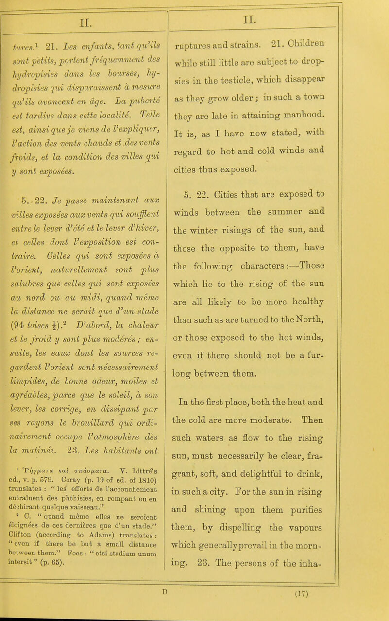 tares} 21. Les enfants, tant qtb'ils sont petits, portent freqiiemment des Injdropisies dans les bourses, hy- dropisies qui disparaissent amesure qu'ils avancent en age. La puherte est tardive dans cette localite. Telle est, ainsi que je viens de Vexpliquer, Vaction des vents chauds et des vents froids, et la condition des villes qui y sont exposees. 5. -22. Je passe maintenant aux villes exposees aux vents qui souffieni entre le lever d'ete et le lever d'hiver, et celles dont I'exposition est con- traire. Gelles qui sont exposees a I'orient, naturellement sont plus saluhres que celles qui sont exposees au nord ou au midi, quand meme la distance ne serait que d'un stade (94 toises ^).^ D'ahord, la chaleur et lo froid y sont plus moderes ; en- suite, les eaux dont les sources re- gardent I'orient sont necessairement limpides, de honne odjeur, molles et agreables, parce que le soleil, a son lever, les corrige, en dissipant par ses rayons le hrouillard qui ordi- nairement occupe I'atmosphere des la matinee. 23. Les habitants ont ' Prtyfiara Kai airaanara. V. Littre's ed., V. p. 579. Coray (p. 19 of ed. of 1810) translates :  les efforts de I'acconcliement entralnent des phthisies, en rompant ou en dechirant quelque vaisseau. ' C.  qnand mSme elles no seroient eloignees de ces derniferes que d'un stade. Clifton (according to Adams) translates :  even if there be bat a small distance between them. Foes :  etsi stadium unum intersit (p. 65). II. ruptures and strains. 21. Children while still little are subject to drop- sies in the testicle, which disappear as they grow older ; in such a town they are late in attaining manhood. It is, as I have now stated, with regard to hot and cold winds and cities thus exposed. 5. 22. Cities that are exposed to winds between the summer and the winter risings of the sun, and those the opposite to them, have the following characters :—Those which lie to the rising of the sun are all likely to be more healthy than such as are turned to the North, or those exposed to the hot winds, even if there should not be a fur- long between them. In the first place, both the heat and the cold are more moderate. Then such waters as flow to the rising sun, must necessarily be clear, fra- grant, soft, and delightful to drink, in such a city. For the sun in rising and shining upon them purifies them, by dispelling the vapours which generally prevail iu the morn- ing. 23. The persons of the inha- D