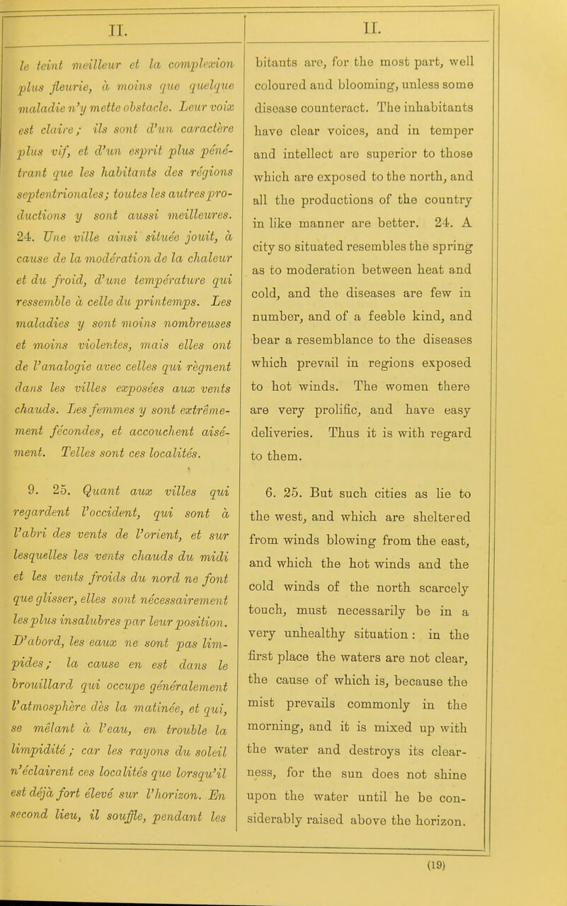 le feint meilleur et la comph?xion plus fleurie, ti moins que quelque maladie n'y mette obstacle. Lew voix est claire; Us soiit cl'un caractere plus vif, et d'un esprit plus pene- trant que les habitants des regions septentrionales; toutes les autrespro- ductions y sent aussi meilleures. 24. Une ville ainsi situee jottit, a cause de la moderation de la chaleur et dii, froid, d'une temperature qui ressemble a celle du priiitemps. Les maladies y sont moins nombreuses et moins violentes, mais elles ant de Vanalogie avec celles qui regnent dans les villes exposees aux vents chauds. Les femmes y sont extreme- ment fecondes, et accouchent aise- ment. Telles sont ces localites. 9. 25. Quant aux villes qui regardant I'occident, qui sont a I'abri des vents de I'orient, et sur lesquelles les vents chauds du midi et les vents froids du nord ne font que glisser, elles sont necessairement les plus insalubres par leur position. B'abord, les eaux ne sont pas lim- pides; la cause en est dans le brouillard qui occupe generalement Vatmosphere des la matinee, et qui, se melant a I'eau, en trouble la limpidite ; car les rayons du soleil n'eclairent ces localites que lorsqu'il est deja fort eleve sitr I'horizon. En second lieu, il souffle, pendant les bitants are, for the most part, well coloured and blooming, unless some disease counteract. The inhabitants have clear voices, and in temper and intellect are superior to those which are exposed to the north, and all the productions of the country in like manner are better. 24. A city so situated resembles the spring as to moderation between heat and cold, and the diseases are few in number, and of a feeble kind, and bear a resemblance to the diseases which prevail in regions exposed to hot winds. The women there are very prolific, and have easy deliveries. Thus it is with regard to them. 6. 25. But such cities as lie to the west, and which are sheltered from winds blowing from the east, and which the hot winds and th.e cold winds of the north scarcely touch, must necessarily be in a very unhealthy situation: in the first place the waters are not clear, the cause of which is, because the mist prevails commonly in the morning, and it is mixed up with the water and destroys its clear- ness, for the sun does not shine upon the water until he be con- siderably raised above the horizon.