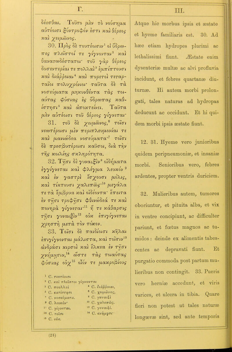 Ssscfla*. TouTo fxsv to voua-rjixa 30. Tipog 8s TOUTSOKTIV^ ol uhpOD- ■77sg TT'XsTa-Tol Ts ylyvovrai'^ xa) BavaTU)^i<rTaTQi' toG yap Sipeog ducrsvrspiai rs TroXAaP ejtxTr jVtouo-j xa) hiappoiai^ xai Trvpsro) rerap- raToi TToXv^povioi' ravra Se ra vo(rsu[/.aTa [xrjxuvQsvra rag roi- a()rag (fiutriag sg uZpuiirag xaS- l(rTy](ri^ xa) aTroxTslfsi. Tavra [xsv aurioKTi rou Bspsog ylyvsrai' 31. ToD ^st[Jicbuog,^ To7<ri USCOTSpOKTl IXSV T7SpiT7\.SU^0Viai T£ xa) [xaviw^ea voasvjxaTa'^ rditri 8s irpscT^orBpoKTi xautTQi, Zia tt\v r7]g xoiT^lrig (rxT^.r^porr^Ta. 32. Tfi(ri 8s yuvai^)v^ o\'^rifxara eyylyvsrai xa) ^Xsyixa Xsvxov ^ xa) sv yarrrpi 'ia-^oucri [MoXig, xa) rlxToiKTi ^a7^s7r&g'^° i^ByaKa rs ra eja/3pua xa) ol8eot/ra' eVe/Ta Bv rjj<ri rpo(pfi<ri (pQivw^ea rs xa) TTovrjpa ylyvsrai'^^ r\ rs xaQap(rig rfi(ri yuvai^)v^^ oux sTriylyvsrai ^prj(rr7) ixsra rov roxov. 33. To^rn 8s TTai^'iOKTi X7]kai BTiylyvovrai fxdXKrra, xa) To7<rjv dyhpaa-i xipcro) xa) sT^xsa bv rj^a-i p^VT^jaYjCTJv/'* (jcxrrs rag roiaurag (pofTiag 01)-^^^ olov rs [/.axpojdloug 1 C. TovTsoiai ' C. Kai TT-KuaToi yifVOVTai ^ C. TTOvWai ^ 0. KaTL(JTr](n ' C. voatvfxara. ' 0. XtVKOV'  C yiyvirai. C. Toicri '* C. OVK. * C. Siappoiai, ' G. x/'i5i-'oc, ° 0. yvi/at^l 0. xf^ETwe. C. yvvat^l. '* C. Kvrj^ycri' IIL Atque liic morbus ipsis et asstate et hyeme familiaris est. 30. Ad lisec etiam liydropes plurimi ac lethalissimi fiunt. -Estate enim dysenterias multee ac alvi profluvia incidunt, et febres quartan£e diu- turnee. Hi autem morbi prolon- gati, tales naturas ad hydropas deducunt ac occidunt. Et lii qui- dem morbi ipsis aestate fiunt. 12. 31. Hyeme vero junioribus quidem peripneumonise, et insanise morbi. Senioribus vero, febres ardentes, propter ventris duriciem. 32. Mulieribus autem, tumores oboriuntur, et pituita alba, et vix in ventre concipiunt, ac difficulter pariunt, et foetus magnos ac tu- midos : deinde ex alimentis tabes- centes ac depravati fiunt. Et purgatio commoda post partum mu- lieribus non contingit. 33. Pueris vero herniae accedunt, et viris varices, et ulcera in tibia, Quare fieri non potest ut tales naturte longsevse sint, sed ante temporis (21)