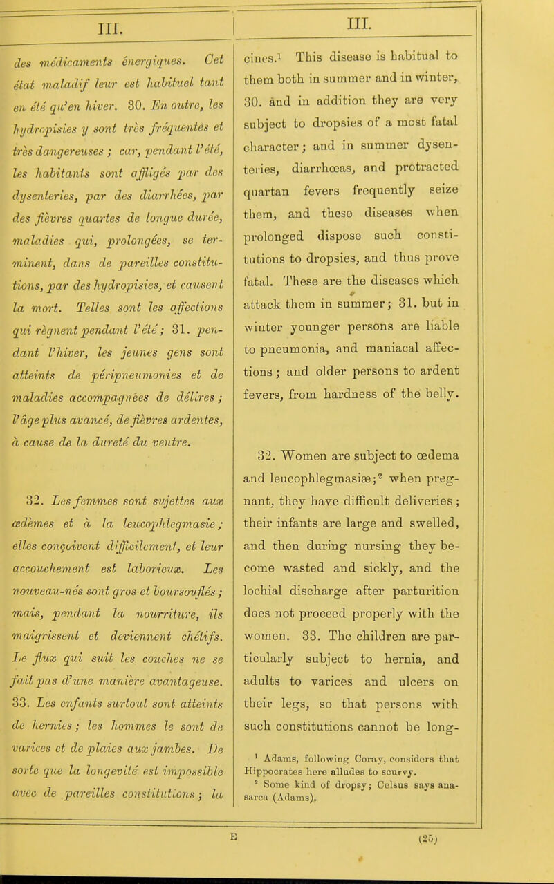 IIL des viedicainents energiques. Get Mat maladif leur est hahituel tant en ete qu'en hiver. 30. En outre, les hi/dropisies y sont tres frequentes et tres dangereuses ; car, pendant I'ete, les habitants sont affli'ges par des dysenteries, par des diarrhees, par des fievres quartes de tongue duree, maladies qui, prolongees, se ter- minent, dans de pareilles constitu- tions, par des hydropisies,et causent la mort. Telles sont les affections qui regnentpendant I'ete; 31. pen- dant I'hiver, les jeunes gens sont atteints de jyeripneumonies et de maladies aecompagnees de del ires ; V age plus avance, dejievres ardentes, a cause de la durete du ventre. 32. Les femmes sont stijettes aux cedemes et a la leucopldegmasie ; elles concoivent difficilemenf, et leur accouchement est lahorieux. Les nouveau-nes sont gros et hoursoujles ; mais, pendant la nourriture, its maigrissent et deviennent chetifs. Le flux qui suit les couches ne se fait pas d^une maniere avantageuse. 33. Les enfants surtout sont atteints de hernies; les hommes le sont de varices et de plaies aux jambes. De sorte que la longevite est impossible avec de pareilles constitutions; la IIL ciues.i^ This disease is habitual to them both in summer and in winter, 30. and in addition they are very subject to dropsies of a most fatal character j and in summer dysen- teries, diarrhoeas, and protracted quartan fevers frequently seize them, and these diseases when prolonged dispose such consti- tutions to dropsies, and thus prove fatal. These are tlie diseases which attack them in summer; 31. but in winter younger persons are liable to pneumonia, and maniacal aifec- tions; and older persons to ardent fevers, from hardness of the belly. 32. Women are subject to oedema and leucophlegmasise;^ when preg- nant, they have difficult deliveries; their infants are large and swelled, and then during nursing they be- come wasted and sickly, and the lochial discharge after parturition does not proceed properly with the women. 33. The children are par- ticularly subject to hernia, and adults to varices and ulcers on their legs, so that persons with such constitutions cannot be long- ' Arlams, following Coray, considers that Hippocrates here alludes to scurvj. ' Some kind of dropsy; CeUus says ana- sarca (Adams).