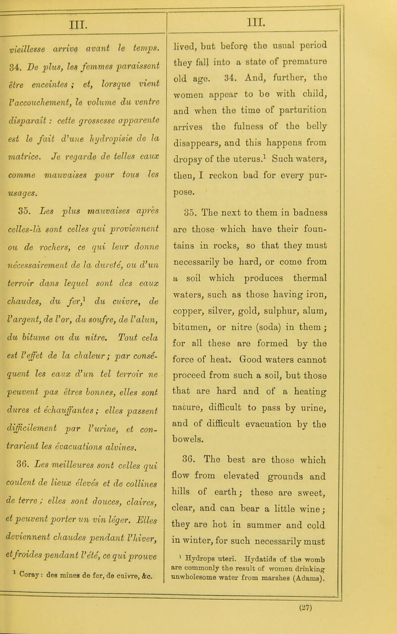vieillesse arrive avant le temps. 34. Be plus, les femmes paraissent elre enceintes ; et, lorsque vient I'accouchement, le volume du ventre disparaU : cette gros.sesse apparente est le fait d'xuie hydropisie de la matrice. Je regarde de telles eaux comme mauvaises pour tons les usages. 35. Les plus mauvaises apres celles-la sent celles qui proviennent ou de rockers, ce qui leur donne necessairement de la dureie, ou d'un terroir dans lequel sont des eaux chaudes, du fer^ du cuivre, de Vargent, de Vor, da sou/re, de Valun, du biturne ou du nitre. Tout cela est I'effet de la cJialeur; par conse- quent les eaux d'un tel terroir ne peuvent pas etres bonnes, elles sont dures et echauffantes; elles passent difficilement par Vurine, et con- trarient les evacuations alvines, 36. Les meilleures sont celles qui coulent de lieux Sieves et de collines de terre; elles sont douces, claires, et peuvent porter un vin ISger. Biles deviennent chaudes pendant I'hiver, etfroides pendant Vete, ce qui prouve ^ Coray: des mines de fer, do cnivre, &c. lived, but before the usnal period tliey fall into a state of premature old age. 34. And, further, the women appear to bo with, child, and when the time of parturition arrives the fulness of the belly disappears, and this happens from dropsy of the uterus.^ Such waters, then, I reckon bad for every pur- pose. 35. The next to them in badness are those which have their foun- tains in rocks, so that they must necessarily be hard, or come from a soil which produces thermal waters, such as those having iron, copper, silver, gold, sulphur, alum, bitumen, or nitre (soda) in them; for all these are formed by the force of heat. Good waters cannot proceed from such a soil, but those that are hard and of a heating nai}ure, difficult to pass by urine, and of difficult evacuation by the bowels. 36. The best are those which flow from elevated grounds and hills of earth; these are sweet, clear, and can bear a little wine; they are hot in summer and cold in winter, for such necessarily must ' Hydrops uteri. Hydatids of the womb are commonly the result of women drinking unwholesome water from marshes (Adams). (37)