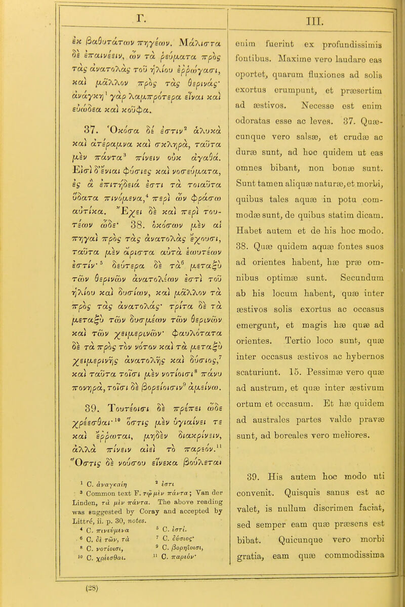 6« ^aSuTarwv irriyscov. MaXiora Ss swaiVBSiv, cZv TO. psu^aara Trpoj rag avaToT^ay rou tJAiou sppwyacri, hol) [xd'KT^ov TTf/og rag Qspivag' dvayxTi' yap kaixTrpoTspa shai xa) eu/u^sa xa) xoutpa. 37. 'Oxo(ra 8e itrriv^ oKuxd xcu OLTspafxva xa) (rx7\,rjpd, raura [Msv TTOLVTa^ TTiveiv oux ayaSd. E<o< (pucrisg xa) t/oceujaaTa, eg a STriri^^sid sari rd roiaZra vQara invo^sva* TTsp) wv ^pd(ra) aurlxa. -Ep^s* 8s xou irsp) rou- rscuu ttiSs* 38. oxorruiV jU-sv al TTfiya) irpog rag dvaro'kdg e^nv(Ti, raura [xsv apicrra aura scourswv Etrriu'^ ^surspa rd^ ysra^u ruiV BzpivSiV dvaroT^icuv sarr) rou t^'KIou xa) Zucrlwv, xou ^dXkov rd TTpog rag dvaroT^dg' rplra rd fJLsra^u rSiV ^oa-y-icov rwv BspivCov xa) ruiV ^sjjasptvcoV ^au'Korara 8s ra TTpog rov vorav xa) rd ixsra^u ■^si^spiV7]g dvaro'Xrjg xa) ^vcriogj xa) raura ro7<ri y.sv vor'ioKTi^ jrdvu 7rovt]pd,roi(Ti 8s ^opsloi(riu^ d^uvw. 39. TourUi<ri 8s Trpiirei aiSs ^piea-Qai'orrrig (xsv uyialvsi rs xa) eppwrai, fxTj^lv haxplv-iv, d'Xkd TTiveiv als) ro Tra^sov. 0(rrig 8s vou<rou s'lvsxa ^ouXsrai * C. avayKairj * iari ' Common text 'P.rt^niv Travra; Van der Linden, rd filv iravra. The above reading was suggested by Coray and accepted by Littre, ii. p. 30, notes. * C. TTivivfitpa * C. £<rri. ^ C. Si T&v, TO. ' C. Svaios' ' C. vorioiai, ' C. /3opjjioi(Ti, C. xp^ta&ai.  0. naptoV eilim fuerint ex profundissimis foutibus. Maxima vero laudare eaa oportet, quarum fluxiones ad solis exortus orumpunt, et praBsertim ad asstivos. Necesse est enim odoratas esse ac leves. 37. Quae- cunque vero salsse, et crudae ac duras sunt, ad hoc quidern ut eas omnes bibant, non bonae sunt. Sunt tamen aliquae naturae, et morbi, quibus tales aquas in potu com- modaesunt, de quibus statim dicam. Habet autem et de his hoc mode. 38. Qu£e quidem aquae fontes suos ad orientes habent, hae prae om- nibus optimae sunt. Secundum ab his locum habent, quae inter aestivos solis exortus ac occasus emergunt, et magis haa quae ad orientes. Tertio loco sunt, quae inter occasus testivos ac hybernos scaturiunt. 15. Pessimae vero quse ad austrum, et quae inter gestivum ortum et occasum. Efc hte quidem ad australes partes valde pravse sunt, ad boreales vero meliores. 39. His antem hoc modo uti convenit. Quisquis sauus est ac valet, is nullum discrimen faciat, sed semper earn qu£e praesens est bibat. Quicunque vero morbi gratia, eam qu£e commodissima