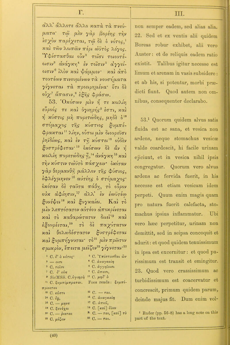 aAA' cdAXoTS aAXo xolto. to. ttvsv- [xarcC Tcp fJLSV yap ^opsrjg rrjv l(r^uv TTups^sTai, rep 8s 6 voto^,^ xa) rcbv AoiTrAj/ Tripi wurog hoyog. 'T(^'i(Tra<rbon oSv'^ roia-i toiouts- Oicri-/ dvoLyxri* sv roirnv^ dyysl- oio-iv \7\.hv xa) \}/ajU,jU.ov xai olttq Touritov TTivsvixsvwv rot vooa-)i[j.(x.Ta ylyvBTai rot. irpoBipyifuiva' on he ou^^ OLTrcLO-iV^ e^rig (ppaa-u). 53. 'Ox6(ra)v [xsv rj rs xoiXirj supoog TS xou vyi7]prjg^ scrn, xai ■>J xu<rTig fJi.r} TTopsTio^Tig, fiyj^e 6 G-TOfJLa^og Tr]g xvfrTiog ^ujXTrs- (ppaxrai^^ Xirju, ovroi [xsv 'hioupsuo'i prj'i^lcog, xa) sv rfj xvtTTSi^^ ouSsv ^v(rrps<p£rar^^ oxoa-cov 8s av xo/A/tj TTupsrw^Tig dvayxY)^^ xa) TTjU XVCTTIV TCOUTO 7rd(r^£tv' OXOTaV yap SspixavQ-tj [xdXXou Tr]g (^xjcriog, stpxiy^r^vsv aurirjg 6 <rro/xa^oj* oxorau 8s ravra TraSyj, to oZpov oux d(p[ri(riu,^^ dXTC Iv e'fours'o) ^uveypsi^^ xa) ^oyxaUi. Ka* to ju,ev T^STTToraTov aursou dxoxplvsTai xoA TO xaBapanaTov Swsi'^ xoa E^oopssTdi, TO OS Tra^uTaTOV xa) QoT^wMa-TaTov ^u(rTps(pSTai xa) ^o[X7rrjyvvTai' to^^ [x.sv TrpSnou (r[xixpov, STTSITU just^ov yiyvsTai'^-' ' 0. 5' 6 voroQ' ' — oiat ' C. ToZai 7 0. S' OVK  C. 'XirLaraaQaL wv * C. avayKaiT] * C. a.yyr]ioiaL ^ C. uTracri, » SicMSS. C.vrJP»? '° C. H7]S' 6  0. KviintfiTTpaTai. Foes reads : ^u/iirE- TTpOKTal C. KUffri  C. iy, 1* C. — /ij;vE  C. ^vj'kxci 0. — pttrai  C. /1£?0V  C. — rat. '* C. avayKait]  0. aTTia,  C. [icai] 5/i£i  C. — rai, [](cai] to 23 0, _ rai. III. non semper eadem, sed alias alia. 22, Sed et ex ventis alii quidem Boreas robur exhibet^ alii vero Auster: et de reliquis eadem ratio existit. Talibus igitur necesse est limum et arenam in vasis eubsidere : et ab his, si potentur, morbi pras- dicti fiunt. Quod autem non om- nibus, consequenter declarabo. 53.^ Quorum quidem alvus satis fluida est ac sana, et vesica non ardens, neque stomacbus vesicge valde coardescit, hi facile urinam ejiciunt, et in vesica nihil ipsis congregatur. Quorum vero alvus ardens ac fervida fuerit, in his necesse est etiam vesicam idem perpeti, Quum enim magis quam pro natura fuerit calefacta, sto- machus ipsius inflammatur. Ubi vero ha3C perpetitur, urinam non demittit, sed in seipsa concoquit et adurit: et quod quidem tenuissimum in ipsa est excernitur : et quod pu- rissimum est transit et emingitur. 23. Quod vero crassissimum ac turbidissimum est coacervatur et concrescit, primum quidem parum, deinde majus fit. Dum enim vol- ' Euder (pp. 56-8) has a long note on this part of the text.