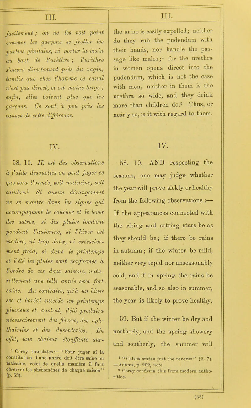 facilement ; on ne les voit point commes les gargons se frotter les parties genitales, ni porter la main an bout de Vurethre; I'urethre s'ouvre directcment pres du vagin, tandis qiie chez I'homine ce canal n'est pas direct, et est moins large ; enfin, elles boivent plus qtie les gargons. Ce sont a peit pres les causes de cette difference. IV. 58. 10. IL est des observations a I'aide desquelles on pent jioger ce que sera Vannee, soit malsaine, soil saluhre.^ Si aucun derangement ne se montre dans les signes qui accompagnent le coucher et le lever des astres, si des pluies tombent pendant I'automne, si I'hiver est modere, ni trop doux, ni excessive- ment froid, si dans le printemps et I'ete les pluies sont conformes a I'ordre de ces deux saisons, natu- rellement une telle annee sera fort saine. Au contraire, qu'a un Jiiver sec et boreal succede un printemps pluvieux et austral, I'ete produira necessairement des fievres, des oph- thalmies et des dysenteries. En effet, une chaleur etoiffante sur- ' Coray translates:— Pour juger si la constitution d'nne annee doit etre saine on malsaine, voici de quelle maniere il faut observer les phenomenes de ohaque saisoa (p. 53). the lirine is easily expelled; neither do they rub the pudendum with their hands, nor handle the pas- sage like males ;^ for the urethra in women opens direct into the pudendum, which is not the case with men, neither in them is the urethra so wide, and they drink more than children do.*^ Thus, or nearly so, is it with regard to them. IV. 58. 10. AND respecting the seasons, one may judge whether the year will prove sickly or healthy from the following observations :— If the appearances connected with the rising and setting stars be as they should be; if there be rains in autumn; if the winter be mild, neither very tepid nor unseasonably cold, and if in spring the rains be seasonable, and so also in summer, the year is likely to prove healthy. 59. But if the winter be dry and northerly, and the spring showery and southerly, the summer will '  Colaus states just the reverse (ii. 7). —AHams, p. 202, note. ' Corfty confirms this from modem autho- rities.