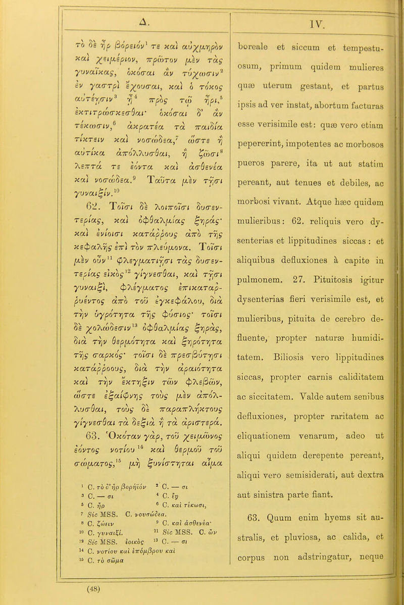 TO Ss rjf, 3o'pe<ov' re xa) au^(x7jpov xa) ^i;i[xspiov, Trpiurov [xh rag yuvaTxas, oxoVai av r6^(0(rii/'^ ev yarrrpi s^ou(rai, xa) o roxog auTsj^a-iv^ ^-^ Trpog no rjfii,^ EXTirpa)(rx5(rScLf oxoa-ai 8' ai/ Tsxw(riv,^ axparsa. to. Trai^ia. rlxTsiv xa) vo(r(ohsa.,~ uxtts ri aurlxa otTraXT^va-BoLi, rj ^ojcr*^ XsTTTo. T= eo'vra xa) aaSevea xfxl vocrw^sa.^ Taura [x,sv Tf,<ri 62. Teller; 8e T^Qiwoitri Zixrsv- rsplag, xa) 6^Sa7\,[x(ag ^ripag' xa) evloiari xarappoog otTro rrjj X£^a7ir]g stt) tov TrXsujaova. To7(r* [xkv o5v (p7^syixaTiy^(ri Tag ^urrsv- Tspiag ;l«o^'^ ylyveaSai, xa) Tj^a-i yuvai^), (pT^eyiMurog sTTixarap- pusvrog airo roS lyxs^akou, S<a rr]V ijypQTriTa rr]g (pva-iog' toTo* 8s p^oA(6o£(r<v'^ 6<pQaX^lag ^rjpag, 8<a T^v QspixoTT^ra xa) ^rjporrjTa Trig (j'ot-f^og' rolcrt 7rps(r^uTr](ri xaTappoovg, 8<a r^v dpaioTTjra xa) Tr]V sxT7]^iv robv cf)As3tt)V, w(rT£ £^ai(purjg robg [xev olttoX- 7\,v(rQai, rovg hi TrapaTrT^i^XTOvg ylyvEo-Qai to. ^b^iol to, dpKrrspa. 63. 'Oxdrav yoip, rod ^stfx(bvog iovTog votIou xa) Qsp[xou rod (Tw^xarog,^^ fXTj ^uvia-rrjrai al[xa ' C. TO S'ijp ^oprj'iov * C. — (Ti = C. — at * C. £j? ^ C. rjp * C. (cai TtKoiai, ' Sic MSS. C. voviTwSea. 8 0. ^liftv ' C. Kai AaOfvea- lo 0. yvvai^i.  iSic MSS. 0. wv  Sic MSS. toi/coe  0. — (TI C. voriov Kai iiro/iPpov icai  C. TO adfia boreale et siccum et tempestu- osum, primum quidem mulieres qua3 ulerum gestaat, et partus ipsis ad ver instat, abortutn facturas esse verisimile est: qusa vero etiam peporerint, impotentes ac morbosos pueros parere, ita ut aut statim pereant, aut tenues et debiles, ac morbosi vivant. Atque lieec quidem mulieribus: 62. reliquis vero dy- senterias et lippitudines siccas : et aliquibus defluxiones ^ capite in pulcQonem. 27. Pituitosis igitur dysenterias fieri verisimile est, et mulieribus, pituita de cerebro de- fluente, propter naturee bumidi- tatem. Biliosis vero lippitudines siccas, propter carnis caliditatem ac siccitatem. Valde autem senibus defluxiones, propter raritatem ac eliquationem venarum, adeo ut aliqui quidem derepente pereant, aliqui vero semisiderati, aut dextra aut sinistra parte fiant. 63. Quum enim hyems sit au- stralis, et pluviosa, ac calida, et corpus non adstringatur, neque