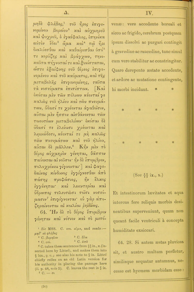 y.rj^s i^As^sj,' TOO rjpos STTiye- auTov £6si afJiO. xar rep ijpi ^laXosa-Qai xa) xaQalperrQai utto* Tc xopu^rig xa) ^pay^wv, rrjvi- xauTct TTT^yvuTai TB xoCi ^ovia-rarai, tocTTZ £^ai<pvrjg tou Qipeog STiys- voixiuou xa) rod xaupt-aTog, xa) TT]g usra^oT^ris sTriyevo^ivT^g, Tcwra TO. vo(rs6[xara lirnrlTrTeiv. [Ka} oxoa-ai jOtsv rtov tto'A/ojv xeovral ys xoLkSig TOU rfKiQu xoCi t(ov yrvsuixa.- T(ou, uQckt'i rs -^piovTai a.ya.Qo7(riu, auroLi [xev r^crfrov ala-QdvovTUi rcov TOioxjTBwv jasra^oXlajv ox6<rai 8s u^a(rl Ts gAs/oiff! ^piovrai xa) 'Kiy.vw^sG'i, xsovrai rs [xt] xaXcbg rS)V 7rvBU[j.aru)v xa) rov rjT^loD, aurcLi 2s fx-oiXT^ov.^ Kr)j/ [xeu ro Qipog au^ixrjpov yev7]rm, ^5i(r(rov TTavovrai cd voucroi' rjv 8s s7ro^(5pQV, iro'hu-^povioi ylyvQvrai''\ xcu (pays- hatvag xlv^uvog syylyvsaSai oltto TTacTT^g 7rpo(pa.(riog, rju %7\,xog syyivrjraf xoti 'kaisvrsp'iai xa) V^pWTTSg TSXsUTCOCTi ToTci VOCSU- [xamv'' sTTiyiyvovrai' ob yap diro- ^Tjpalvovrai al xoiT^lai prfi^lcog. 64. '^Hv Ss TO Qspog STTOfJi^pOV yivrjrai xa) voriov xa) ro [xsro- ' Sic MSS. C. om. alfta, and reads:— firiS' at ^\i(3cg ^ C. ^oprfiov ^ C. Utt < C. om. * C. ciTrb C. takes these sentenceB from §§ ix., x.(in- serted here by Littre), and makes them into § Ixx., q. V. ; see also his note to § ix. Littre chiefly relies on an old Latin version for his authority in placing the passage here (ii. p. 48, nnte 5). C. leaves the rest in § ix. ' C. — <Tt venae: vere accedente boreali et sicco ac frigido, cerebrum postquam ipsum dissolvi ac purgari contingit a gravedine ac raucedine, tunc simul cum vere stabilitur ac constringltur. Quare derepente sestate accedente, et ardore ac mutatione contingente, hi morbi incidunt. * * ^ 't* '^^ * * * * (See §§ ix., X.) Et intestinorum Isevitates et aqua intercus fere reliquis morbis desi- nentibus superveniunt, quum non queant facile ventriculi a concepta bumiditate exsiccari. 64. 28. Si autem Eestas pluviosa sit, et austro multum perfletur, similisque sequatur autumnus, ne- cesse est hyemem morbidam esse :