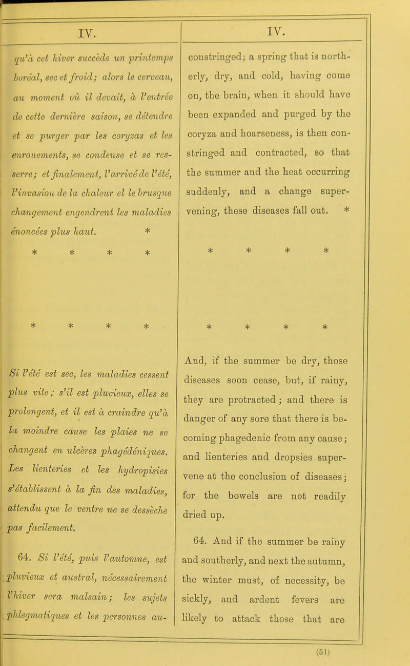 qit,'a cet hiver succede un pHntemps boreal, secet froid; alors le cerveau, mt moment ow il devait, a I'entree ( de ceite demiere saison, se detendre et se purger par les coryzas et les ! enrouements, se condense et se res- serre; et finalement, Varrive del'ete, I Vinvasion de la chaleur el le brusque changement engendrent les maladies enoncees plus haut. * sf! jjC Sjc * * * * 1 Si I'ete est sec, les maladies cessent , plus vite; s'il est pluvieux, elles se prolongent, et il est a craindre qu'a la moindre cause les plaies ne se changent en ulceres phagedeniques. Les lienteries et les hydropisies s'etablissent a la fin des maladies, i attendu que le ventre ne se desseche ■ pas facilement. i I 64. Si I'ete, puis Vautomne, est pluvieux et austral, necessairement Vhiver sera malsain; les sujets [phlegmcitiques et les personnes au- consti'inged; a spring that is north- erly, diy, and cold, having come on, the brain, when it should have been expanded and purged by the coryza and hoarseness, is then con- stringed and contracted, so that the summer and the heat occurring suddenly, and a change super- vening, these diseases fall out. * * * * * * * * * And, if the summer be dry, those diseases soon cease, but, if rainy, they are protracted; and there is danger of any sore that there is be- coming phagedenic from any cause; and lienteries and dropsies super- vene at the conclusion of diseases; for the bowels are not readily dried up. 64. And if the summer be rainy and southerly, and next the autumn, the winter must, of necessity, be sickly, and ardent fevers are likely to attack those that are
