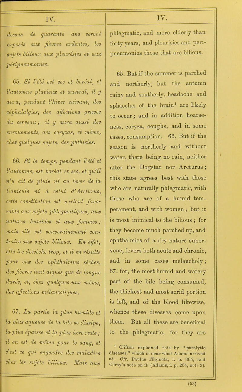 dessus de quarante ans seront exposes aux fievres ardentes, les sujets b'ilieux aux pleuresies et aux peripneumonies. 65. Si Vets est sec et boreal, et I'automne pluvieux et austral, il y aura, pendant I'Jdver suivant, des cephalalgies, des affections graves du cerveau; il y aura aussi des enrouements, des coryzas, et meme, chez quelques sujets, des pJithisies. 66. Si le temps, pendant I'ete et I'automne, est boreal et sec, et qu'il n'y ait de pluie ni au lever de la Canicule ni a celui d'Arcturus, cette constitution est surtout favo- rable aux sujets phlegmatiques, aux natures humides et aux femmes ; mais elle est souverainement con- traire aux sujets bilieux. En effet, elle les desseche trop, et il en resulte pour eux des ophthalmies seches, des fievres tant aigues que de longue duree, et, chez quelques-uns meme, des affections melancoliques. 67. La partie la plus humide et la plus aqueuse de la bile se dissipe, la plus epaisse et la plus acre reste; il en est de meme pour le sang, et est ce qui engendre des maladies chez les sujets bilieux. Mais aux phlegmatic, and more elderly than forty years, and pleurisies and peri- pneumonies those that are bilious. 65. But if the summer is parched and northerly, but the autumn rainy and southerly, headache and sphacelus of the brain^ are likely to occur; and in addition hoarse- ness, coryza, coughs, and in some cases, consumption. 66. But if the season is northerly and without water, there being no rain, neither after the Dogstar nor Arcturus; this state agrees best with those who are naturally phlegmatic, with those who are of a humid tem- perament, and with women; but it is most inimical to the bilious ; for they become much parched up, and ophthalmies of a dry nature super- vene, fevers both acute and chronic, and in some cases melancholy; 67. for, the most humid and watery part of the bile being consumed, the thickest and most acrid portion is left, and of the blood likewise, whence these diseases come upon them. But all these are beneficial to the phlegmatic, for they are ' Clifton explained this by  paralytic diseases, which is near what Adams arrived at. Cfr. Panlus iBgineta, i. p. 365, and Coray's note on it (Adams, i. p. 204, note 3).