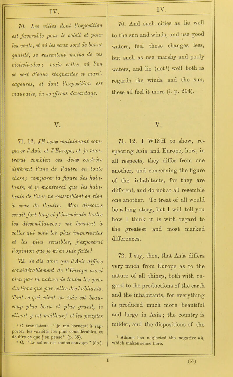 70. Les villes dont I'exposiUon est favorable pour le soleil et pour les vents, et oil les caux sont de bonne qualite, se ressentent moins de ces vicissitudes; mais celles oil Von se sert d'eaux stagnantes et mare- cageuses, et dont I'exposition est mauvaise, en souffrent davantage. V. 71. 12. JE veux maintenant com- parer I'Asie et VEurope, et je mon- trerai combien ces deux contrees different I'une de Vaidre en toute chose ; comparer la figure des habi- tants, et je montrerai que les habi- tants de I'une ne ressemblent en rien a ceux de I'autre. Mon diseours serait fort long si j'enumerais toutes les dissemblances ; me bornant a celles qui sont les plus importantes et les plus sensibles, j'exposerai Vopinion que je m'en suis faite} 72. Je dis done que I'Asie differe considerahlement de VEurope aussi bien par la nature de toutes les pro- ductions que par celles des habitants. Tout ce qui vient en Asie est beaii- coup plus beau et plus grand, le climat y est meilleur,^ et les peuples ' C. translntes :—je me bornerai h, rap- porter les varietes les pins considerables, et de dire ce que j'en pense  (p. 65). ' C.  Le sol en est moins sauvage (do.). 70. And such cities as lie well to the sun and winds, and use good waters, feel these changes less, but such as use marshy and pooly waters, and lie (not^) well both as regards the winds and the sun, these all feel it more (i. p. 204). V. 71. 12. I WISH to show, re- specting Asia and Europe, how, in all respects, they differ from one another, and concerning the figure of the inhabitants, for they are different, and do not at all resemble one another. To treat of all would be a long story, but I will tell you how I think it is with regard to the greatest and most marked differences. 72. I say, then, that Asia differs very much from Europe as to the nature of all things, both with re- gard to the productions of the earth and the inhabitants, for everything is produced much more beautiful and large in Asia; the country is milder, and the dispositions of the ^ Adams has neglected the negative /tjj, which makes sense here. I
