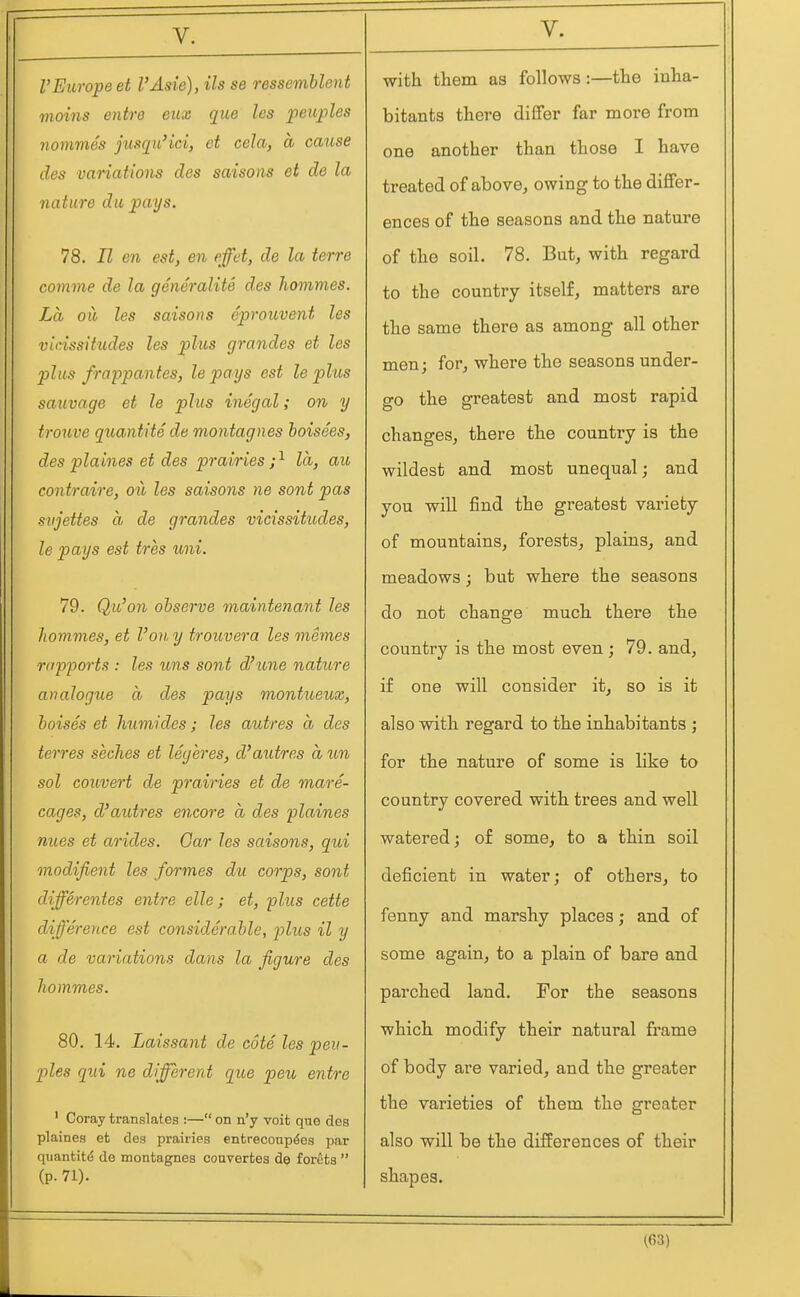 VEurope et I'Asie), Us se ressemblent vioins entre eux que les peitples nommes jusqii'ici, et cela, a cause des variations des saisons et de la nature du pays. 78. II en est, en effet, de la terre comme de la generalite des hommes. La oil les saisons eprouvent les vicissitudes les phis grandes et les plus frappantes, le pays est le plus sauvage et le plus inegal; on y trotive quantite de montagnes hoisees, des plaines et des prairies ;^ la, au contraire, ou les saisons ne sont pas svjettes a de grandes vicissitudes, le pays est tres uni. 79. Qu'on observe maintenant les hommes, et Voiiy trouvera les memes riipport.i: les uns sont d'une nature analogue a des pays montueux, boises et humides; les autres a des terres seches et legeres, d'autres a un sol convert de prairies et de mare- cages, d'autres encore a des plaines nues et arides. Oar les saisons, qui modifient les formes du corps, sont differentes entre elle; et, plus cette difference est considerable, plus il y a de variations dans la figure des hommes. 80. 14. Laissant de cote les peii- ples qui ne different que peu entre ' Coray translates :— on n'y voit que des plaines et des prairies entreconp^es par quantitd de montagnes couvertes de foreta  (P- 71). V. with them as follows:—the inha- bitants there differ far more from one another than those I have treated of above, owing to the differ- ences of the seasons and the nature of the soil. 78. But, with regard to the country itself, matters are the same there as among all other men; for, where the seasons under- go the greatest and most rapid changes, there the country is the wildest and most unequal; and you will find the greatest variety of mountains, forests, plains, and meadows; but where the seasons do not change much there the country is the most even; 79. and, if one will consider it, so is it also with regard to the inhabitants ; for the nature of some is like to country covered with trees and well watered; of some, to a thin soil deficient in water; of others, to fenny and marshy places; and of some again, to a plain of bare and parched land. For the seasons which modify their natural frame of body are varied, and the greater the varieties of them the greater also will be the differences of their shapes.