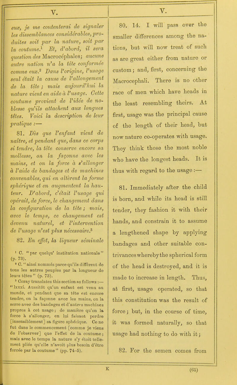 eux, je me contenterai de signaler les dissemblances considerables, pro- duites soit par la nakire, soit par la coutume} M, d'abord, il sera question des Macrocephales; aucune autre nation n'a la tele conformee comme eux} Dans I'origine, I'usage seul etait la cause de I'allongement de la tete ; mais aujourd'hui la nature vient en aide a I'usage. Oette coutume provient de I'idee de no- blesse qu'ils attachent aux longnes tetes. Void la description de leur pratique :— 81. Des que Venfant vient de naitre, et pendant que, dans ce corps si tendre, la tete conserve encore sa mnllesse, on la fagonne avec les mains, et on la force a s'allonger a I'aide de bandages et de machines convenables, qui en alterent la forme spherique et en augmentent la liau- teitr. D'abord, c'etait I'usage qui operait, deforce, le changement dans la configuration de la tete; mais, avec le temps, ce changement est devenu naturel, et I'intervention de I'usage n'est plus necessaire? 82. Dn effet, la liqueur seminale ' C.  par quelqu' institution nation ale  (p. 73). ' C.  ainsi nommes parce qu'ils different de tons les antres peuples par la longueur de leui s tetes  (p. V3). ' Coray translates this section as follows :— Ixxxi. Aussit6t qu'un enfant est venu an monde, et pendant que sa tfite est encore tendre, on la fagonne avec les mains, on la serre avec des bandages et d'autres machioes propres h cat usage; de manifere qu'on la force k s'allonger, en lui faisaut perdre [insensiblement] sa figure sph^iiqne. Ce ne fnt dans le commencement [comme je viens de I'observer] que I'effet de la coutume; mais avec le temps la nature s'y ^toit telle- ment plide qu'elle n'avoit plus besoin d'etre forces par la coutume  (pp. 74-5). 80. 14. I will pass over the smaller differences among the na- tions, but will now treat of such as are great either from nature or custom; and, first, concerning the Macrocephali. There is no other race of men which have heads in the least resembling theirs. At first, usage was the principal cause of the length of their head, but now nature co-operates with usage. They think those the most noble who have the longest heads. It is thus with regard to the usage :— 81. Immediately after the child is born, and while its head is still tender, they fashion it with their hands, and constrain it to assume a lengthened shape by applying bandages and other suitable con- trivances whereby the spherical form of the head is destroyed, and it is made to increase in length. Thus, at first, usage operated, so that this constitution was the result of force; but, in the course of time, it was formed naturally, so that usage had nothing to do with it; 82. For the semen comes from K (05)